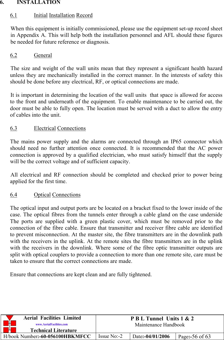 P B L Tunnel  Units 1 &amp; 2 Maintenance Handbook H/book Number:-60-056100HBKMFCC  Issue No:-2  Date:-04/01/2006  Page:-56 of 63   6. INSTALLATION  6.1 Initial Installation Record  When this equipment is initially commissioned, please use the equipment set-up record sheet in Appendix A. This will help both the installation personnel and AFL should these figures be needed for future reference or diagnosis.  6.2 General  The size and weight of the wall units mean that they represent a significant health hazard unless they are mechanically installed in the correct manner. In the interests of safety this should be done before any electrical, RF, or optical connections are made.  It is important in determining the location of the wall units  that space is allowed for access to the front and underneath of the equipment. To enable maintenance to be carried out, the door must be able to fully open. The location must be served with a duct to allow the entry of cables into the unit.  6.3 Electrical Connections  The mains power supply and the alarms are connected through an IP65 connector which should need no further attention once connected. It is recommended that the AC power connection is approved by a qualified electrician, who must satisfy himself that the supply will be the correct voltage and of sufficient capacity.  All electrical and RF connection should be completed and checked prior to power being applied for the first time.  6.4 Optical Connections  The optical input and output ports are be located on a bracket fixed to the lower inside of the case. The optical fibres from the tunnels enter through a cable gland on the case underside The ports are supplied with a green plastic cover, which must be removed prior to the connection of the fibre cable. Ensure that transmitter and receiver fibre cable are identified to prevent misconnection. At the master site, the fibre transmitters are in the downlink path with the receivers in the uplink. At the remote sites the fibre transmitters are in the uplink with the receivers in the downlink. Where some of the fibre optic transmitter outputs are split with optical couplers to provide a connection to more than one remote site, care must be taken to ensure that the correct connections are made.  Ensure that connections are kept clean and are fully tightened. 