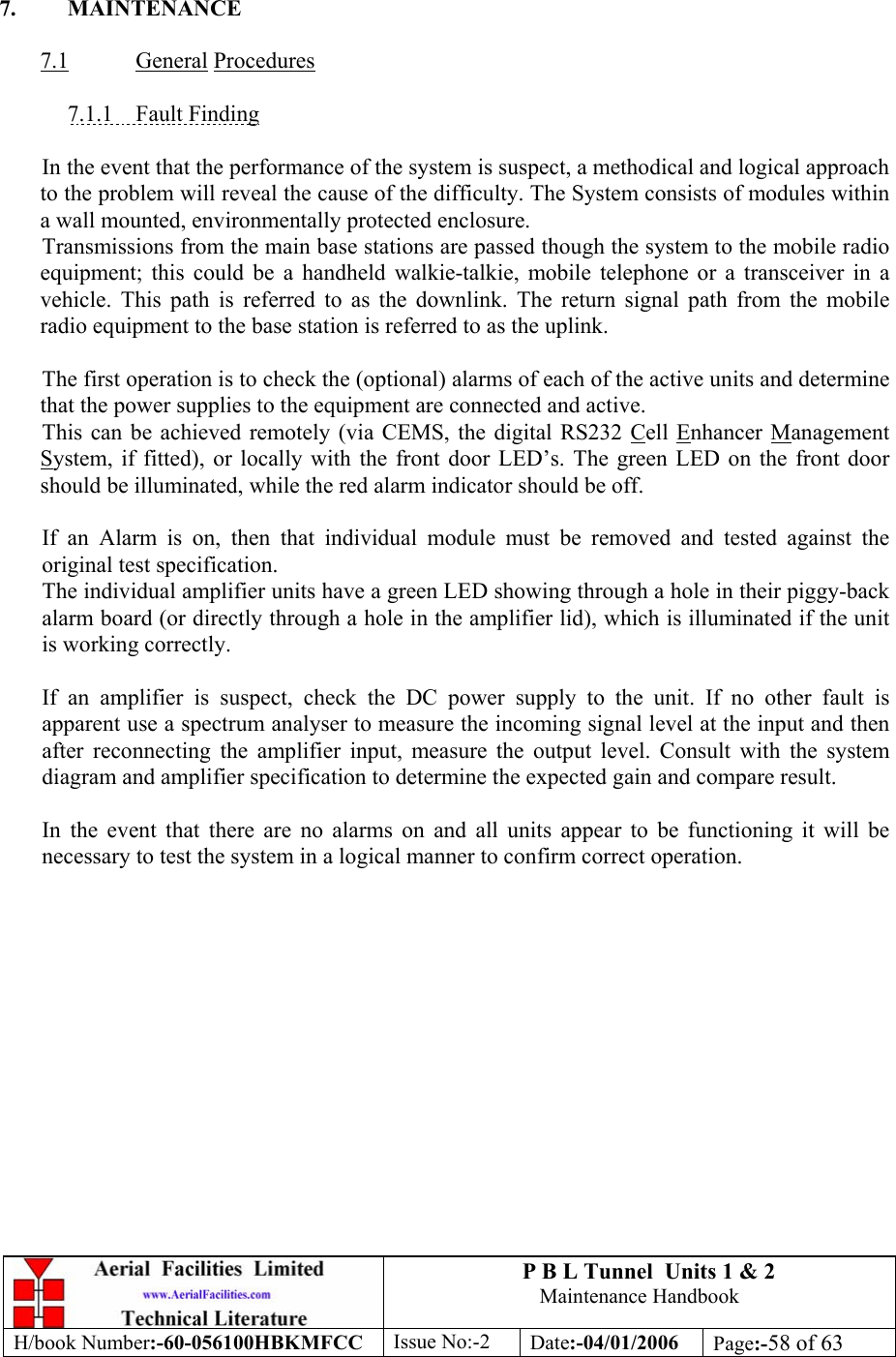 P B L Tunnel  Units 1 &amp; 2 Maintenance Handbook H/book Number:-60-056100HBKMFCC  Issue No:-2  Date:-04/01/2006  Page:-58 of 63   7. MAINTENANCE  7.1 General Procedures  7.1.1 Fault Finding  In the event that the performance of the system is suspect, a methodical and logical approach to the problem will reveal the cause of the difficulty. The System consists of modules within a wall mounted, environmentally protected enclosure. Transmissions from the main base stations are passed though the system to the mobile radio equipment; this could be a handheld walkie-talkie, mobile telephone or a transceiver in a vehicle. This path is referred to as the downlink. The return signal path from the mobile radio equipment to the base station is referred to as the uplink.  The first operation is to check the (optional) alarms of each of the active units and determine that the power supplies to the equipment are connected and active. This can be achieved remotely (via CEMS, the digital RS232 Cell Enhancer Management System, if fitted), or locally with the front door LED’s. The green LED on the front door should be illuminated, while the red alarm indicator should be off.  If an Alarm is on, then that individual module must be removed and tested against the original test specification. The individual amplifier units have a green LED showing through a hole in their piggy-back alarm board (or directly through a hole in the amplifier lid), which is illuminated if the unit is working correctly.  If an amplifier is suspect, check the DC power supply to the unit. If no other fault is apparent use a spectrum analyser to measure the incoming signal level at the input and then after reconnecting the amplifier input, measure the output level. Consult with the system diagram and amplifier specification to determine the expected gain and compare result.  In the event that there are no alarms on and all units appear to be functioning it will be necessary to test the system in a logical manner to confirm correct operation. 