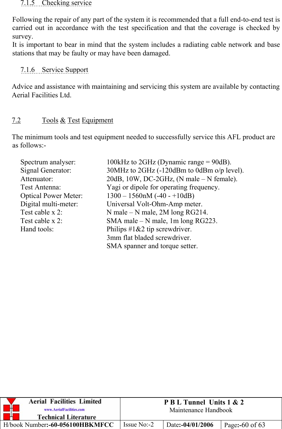 P B L Tunnel  Units 1 &amp; 2 Maintenance Handbook H/book Number:-60-056100HBKMFCC  Issue No:-2  Date:-04/01/2006  Page:-60 of 63   7.1.5 Checking service  Following the repair of any part of the system it is recommended that a full end-to-end test is carried out in accordance with the test specification and that the coverage is checked by survey. It is important to bear in mind that the system includes a radiating cable network and base stations that may be faulty or may have been damaged.  7.1.6 Service Support  Advice and assistance with maintaining and servicing this system are available by contacting Aerial Facilities Ltd.   7.2 Tools &amp; Test Equipment  The minimum tools and test equipment needed to successfully service this AFL product are as follows:-    Spectrum analyser:    100kHz to 2GHz (Dynamic range = 90dB).  Signal Generator:  30MHz to 2GHz (-120dBm to 0dBm o/p level).   Attenuator:      20dB, 10W, DC-2GHz, (N male – N female).  Test Antenna:   Yagi or dipole for operating frequency.   Optical Power Meter:   1300 – 1560nM (-40 - +10dB)   Digital multi-meter:    Universal Volt-Ohm-Amp meter.   Test cable x 2:     N male – N male, 2M long RG214.   Test cable x 2:     SMA male – N male, 1m long RG223.  Hand tools:   Philips #1&amp;2 tip screwdriver. 3mm flat bladed screwdriver.      SMA spanner and torque setter.  