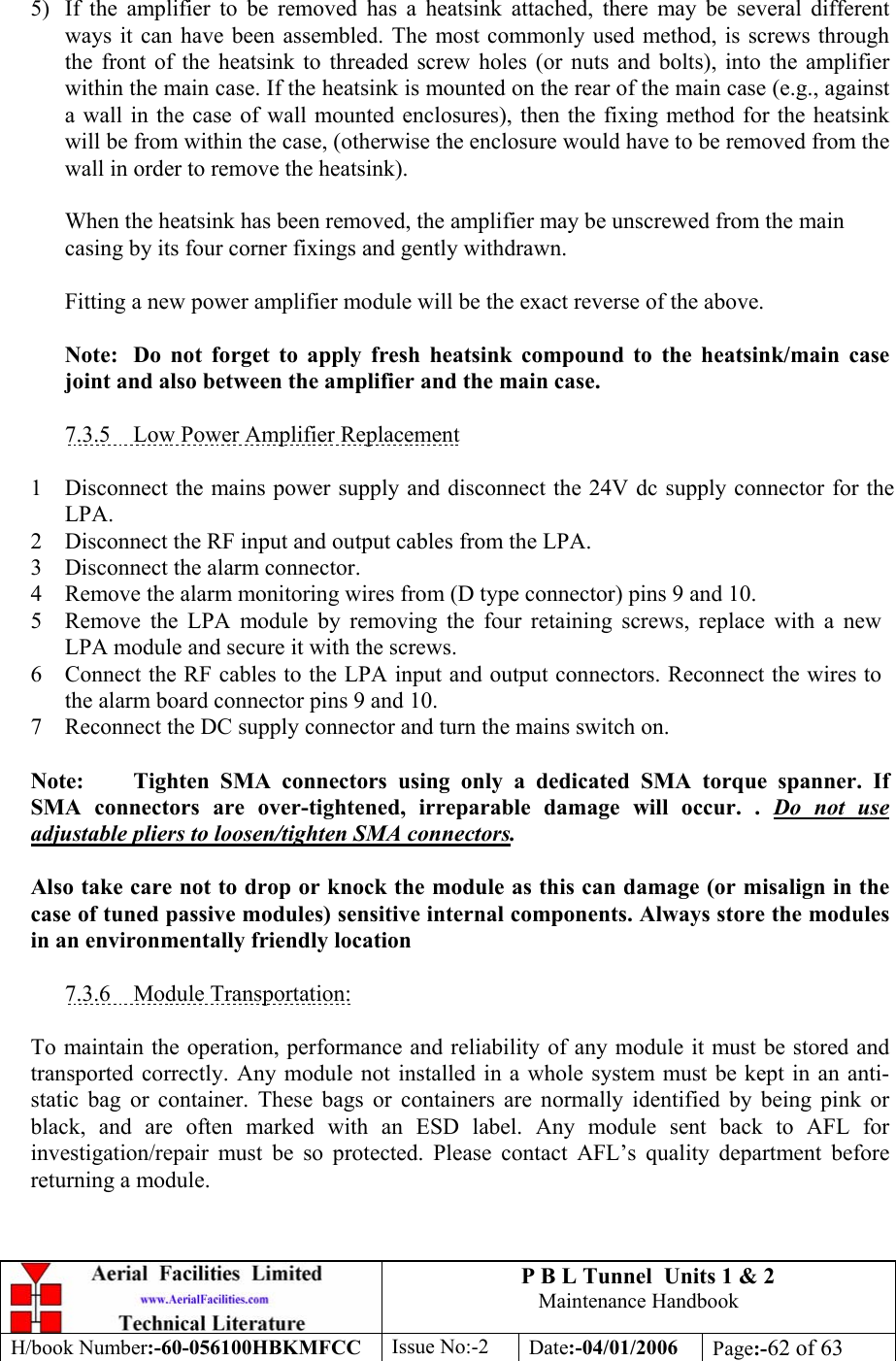 P B L Tunnel  Units 1 &amp; 2 Maintenance Handbook H/book Number:-60-056100HBKMFCC  Issue No:-2  Date:-04/01/2006  Page:-62 of 63   5)  If the amplifier to be removed has a heatsink attached, there may be several different ways it can have been assembled. The most commonly used method, is screws through the front of the heatsink to threaded screw holes (or nuts and bolts), into the amplifier within the main case. If the heatsink is mounted on the rear of the main case (e.g., against a wall in the case of wall mounted enclosures), then the fixing method for the heatsink will be from within the case, (otherwise the enclosure would have to be removed from the wall in order to remove the heatsink).  When the heatsink has been removed, the amplifier may be unscrewed from the main casing by its four corner fixings and gently withdrawn.  Fitting a new power amplifier module will be the exact reverse of the above.  Note:  Do not forget to apply fresh heatsink compound to the heatsink/main case joint and also between the amplifier and the main case.  7.3.5  Low Power Amplifier Replacement  1 Disconnect the mains power supply and disconnect the 24V dc supply connector for the LPA. 2 Disconnect the RF input and output cables from the LPA. 3 Disconnect the alarm connector. 4 Remove the alarm monitoring wires from (D type connector) pins 9 and 10. 5 Remove the LPA module by removing the four retaining screws, replace with a new LPA module and secure it with the screws. 6 Connect the RF cables to the LPA input and output connectors. Reconnect the wires to the alarm board connector pins 9 and 10. 7 Reconnect the DC supply connector and turn the mains switch on.  Note:  Tighten SMA connectors using only a dedicated SMA torque spanner. If SMA connectors are over-tightened, irreparable damage will occur. . Do not use adjustable pliers to loosen/tighten SMA connectors.  Also take care not to drop or knock the module as this can damage (or misalign in the case of tuned passive modules) sensitive internal components. Always store the modules in an environmentally friendly location  7.3.6 Module Transportation:  To maintain the operation, performance and reliability of any module it must be stored and transported correctly. Any module not installed in a whole system must be kept in an anti-static bag or container. These bags or containers are normally identified by being pink or black, and are often marked with an ESD label. Any module sent back to AFL for investigation/repair must be so protected. Please contact AFL’s quality department before returning a module. 