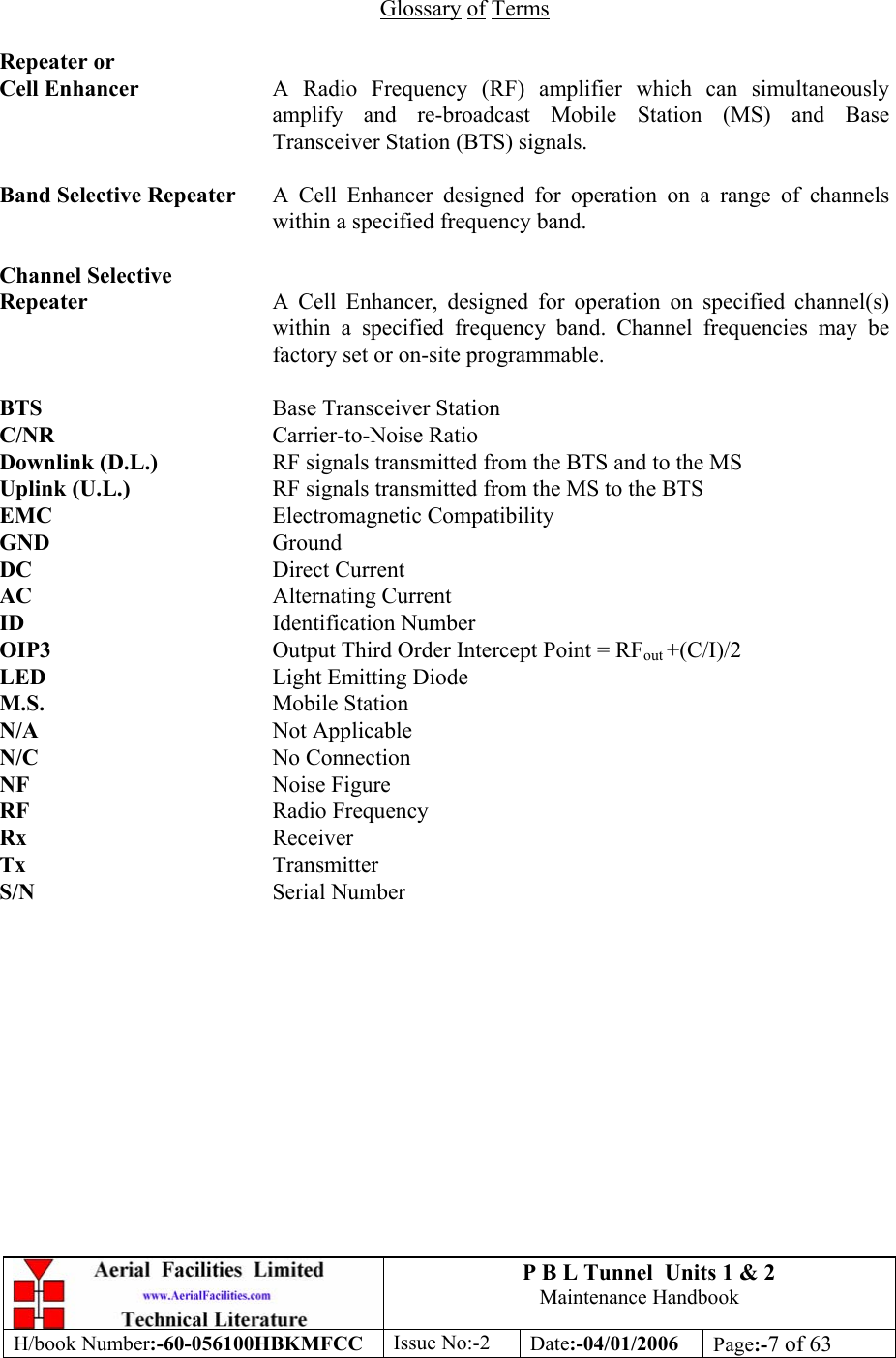 P B L Tunnel  Units 1 &amp; 2 Maintenance Handbook H/book Number:-60-056100HBKMFCC  Issue No:-2  Date:-04/01/2006  Page:-7 of 63   Glossary of Terms  Repeater or Cell Enhancer  A Radio Frequency (RF) amplifier which can simultaneously amplify and re-broadcast Mobile Station (MS) and Base Transceiver Station (BTS) signals.  Band Selective Repeater  A Cell Enhancer designed for operation on a range of channels within a specified frequency band.  Channel Selective Repeater  A Cell Enhancer, designed for operation on specified channel(s) within a specified frequency band. Channel frequencies may be factory set or on-site programmable.  BTS       Base Transceiver Station C/NR       Carrier-to-Noise Ratio Downlink (D.L.)    RF signals transmitted from the BTS and to the MS Uplink (U.L.)     RF signals transmitted from the MS to the BTS EMC       Electromagnetic Compatibility GND       Ground DC    Direct Current AC    Alternating Current ID       Identification Number OIP3       Output Third Order Intercept Point = RFout +(C/I)/2 LED    Light Emitting Diode M.S.       Mobile Station N/A    Not Applicable N/C    No Connection NF    Noise Figure RF    Radio Frequency Rx       Receiver Tx    Transmitter S/N    Serial Number 