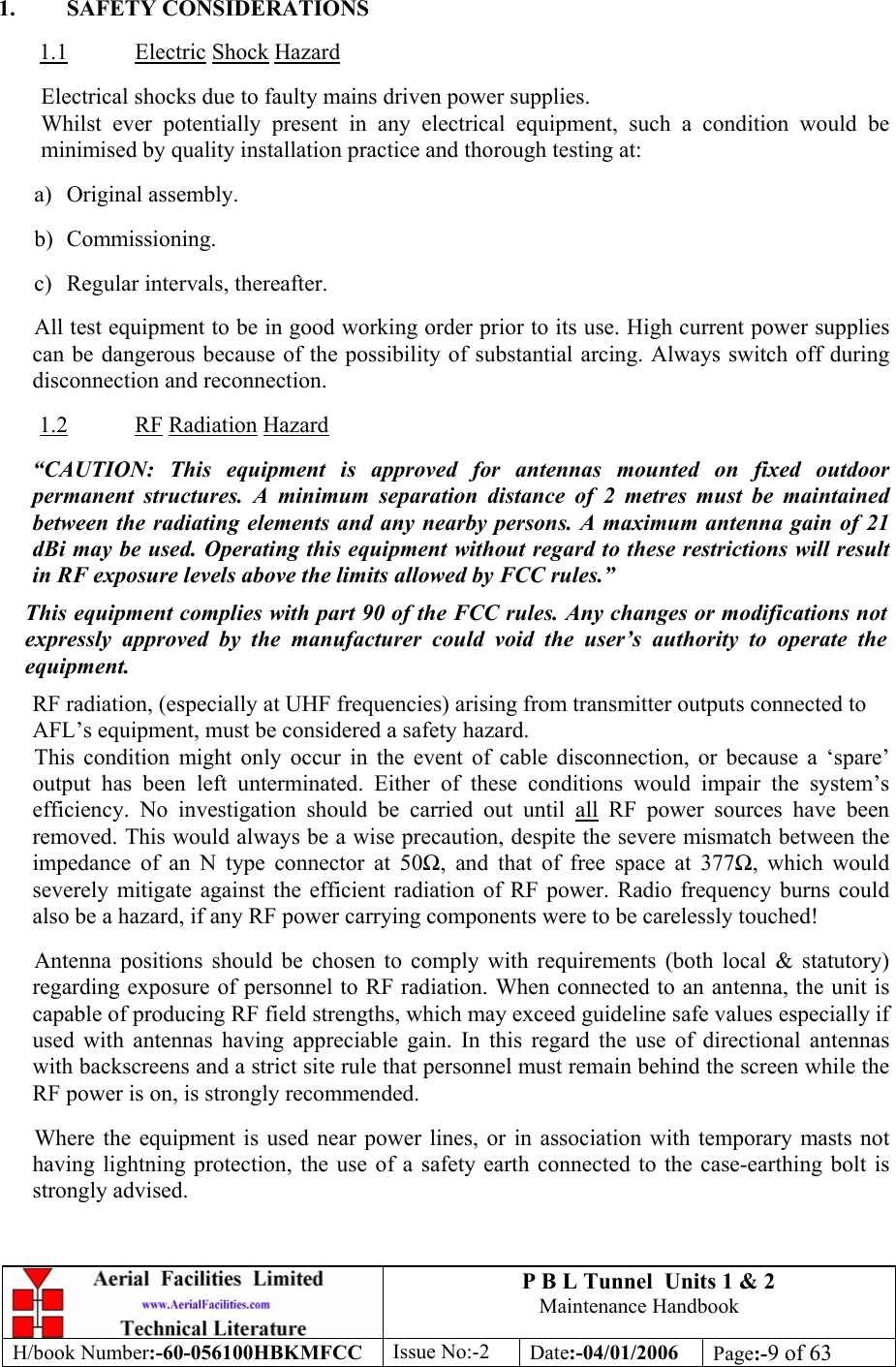 P B L Tunnel  Units 1 &amp; 2 Maintenance Handbook H/book Number:-60-056100HBKMFCC  Issue No:-2  Date:-04/01/2006  Page:-9 of 63   1. SAFETY CONSIDERATIONS  1.1 Electric Shock Hazard  Electrical shocks due to faulty mains driven power supplies. Whilst ever potentially present in any electrical equipment, such a condition would be minimised by quality installation practice and thorough testing at:  a) Original assembly.  b) Commissioning.  c)  Regular intervals, thereafter.  All test equipment to be in good working order prior to its use. High current power supplies can be dangerous because of the possibility of substantial arcing. Always switch off during disconnection and reconnection.  1.2 RF Radiation Hazard  “CAUTION: This equipment is approved for antennas mounted on fixed outdoor permanent structures. A minimum separation distance of 2 metres must be maintained between the radiating elements and any nearby persons. A maximum antenna gain of 21 dBi may be used. Operating this equipment without regard to these restrictions will result in RF exposure levels above the limits allowed by FCC rules.” This equipment complies with part 90 of the FCC rules. Any changes or modifications not expressly approved by the manufacturer could void the user’s authority to operate the equipment. RF radiation, (especially at UHF frequencies) arising from transmitter outputs connected to AFL’s equipment, must be considered a safety hazard. This condition might only occur in the event of cable disconnection, or because a ‘spare’ output has been left unterminated. Either of these conditions would impair the system’s efficiency. No investigation should be carried out until all RF power sources have been removed. This would always be a wise precaution, despite the severe mismatch between the impedance of an N type connector at 50, and that of free space at 377, which would severely mitigate against the efficient radiation of RF power. Radio frequency burns could also be a hazard, if any RF power carrying components were to be carelessly touched!  Antenna positions should be chosen to comply with requirements (both local &amp; statutory) regarding exposure of personnel to RF radiation. When connected to an antenna, the unit is capable of producing RF field strengths, which may exceed guideline safe values especially if used with antennas having appreciable gain. In this regard the use of directional antennas with backscreens and a strict site rule that personnel must remain behind the screen while the RF power is on, is strongly recommended.  Where the equipment is used near power lines, or in association with temporary masts not having lightning protection, the use of a safety earth connected to the case-earthing bolt is strongly advised. 