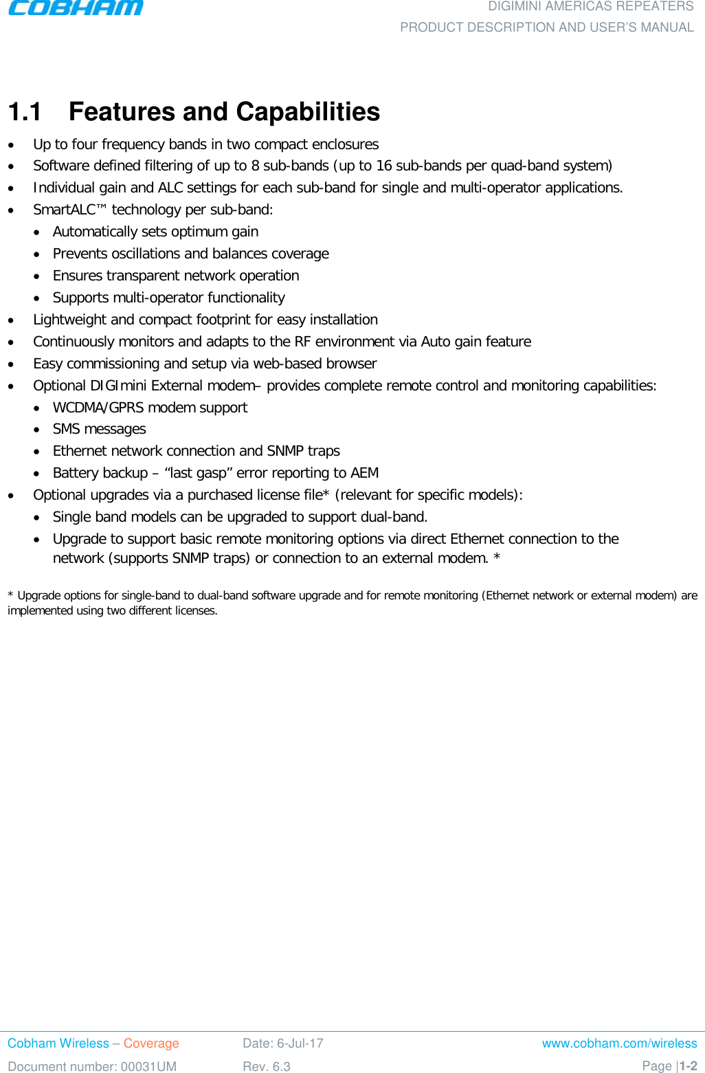  DIGIMINI AMERICAS REPEATERS PRODUCT DESCRIPTION AND USER’S MANUAL Cobham Wireless – Coverage Date: 6-Jul-17 www.cobham.com/wireless Document number: 00031UM Rev. 6.3 Page |1-2   1.1  Features and Capabilities  • Up to four frequency bands in two compact enclosures • Software defined filtering of up to 8 sub-bands (up to 16 sub-bands per quad-band system) • Individual gain and ALC settings for each sub-band for single and multi-operator applications. • SmartALC™ technology per sub-band: • Automatically sets optimum gain • Prevents oscillations and balances coverage • Ensures transparent network operation  • Supports multi-operator functionality • Lightweight and compact footprint for easy installation  • Continuously monitors and adapts to the RF environment via Auto gain feature • Easy commissioning and setup via web-based browser • Optional DIGImini External modem– provides complete remote control and monitoring capabilities:  • WCDMA/GPRS modem support • SMS messages • Ethernet network connection and SNMP traps • Battery backup – “last gasp” error reporting to AEM • Optional upgrades via a purchased license file* (relevant for specific models): • Single band models can be upgraded to support dual-band. • Upgrade to support basic remote monitoring options via direct Ethernet connection to the network (supports SNMP traps) or connection to an external modem. *  * Upgrade options for single-band to dual-band software upgrade and for remote monitoring (Ethernet network or external modem) are implemented using two different licenses.  