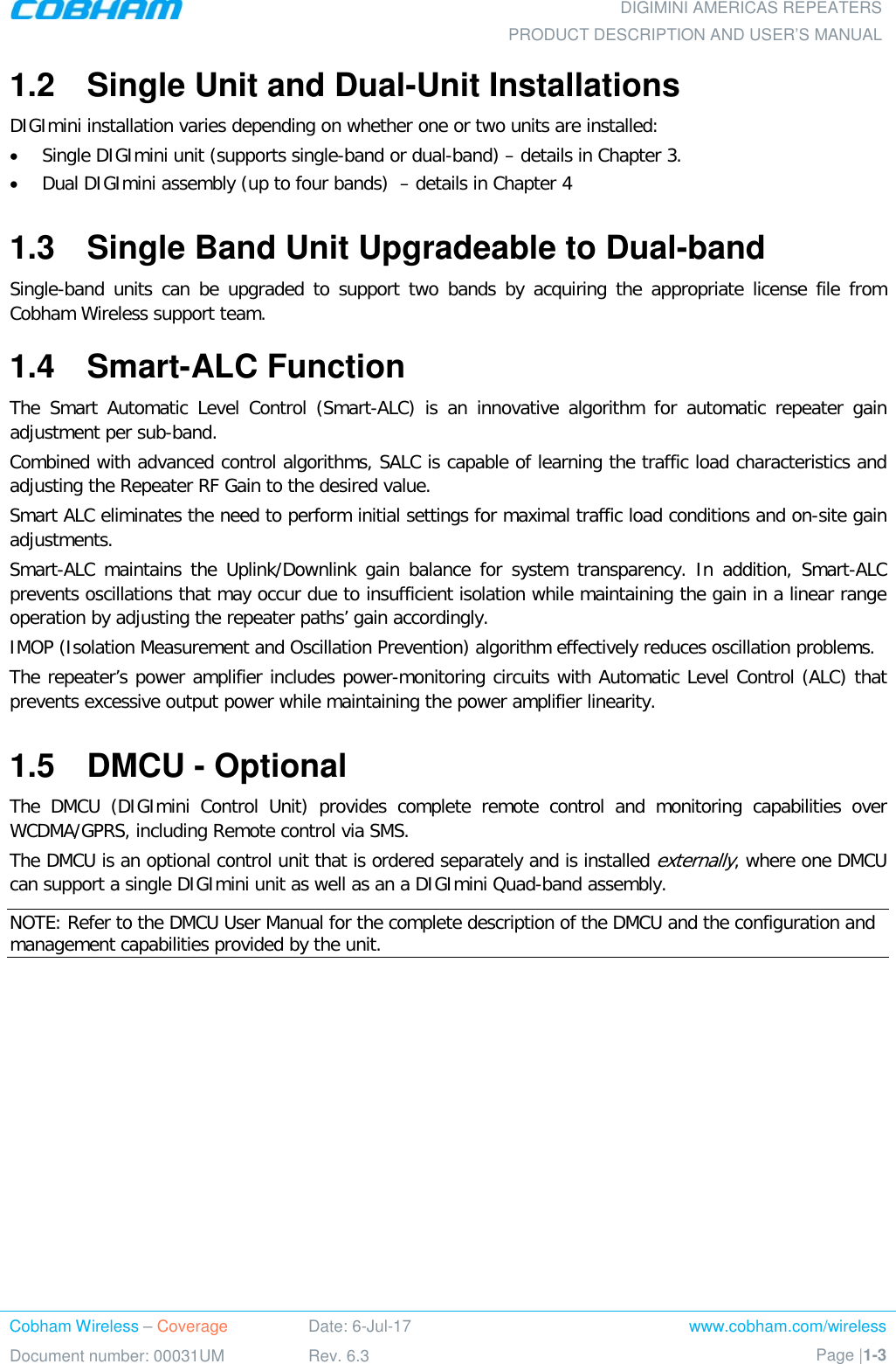  DIGIMINI AMERICAS REPEATERS PRODUCT DESCRIPTION AND USER’S MANUAL Cobham Wireless – Coverage Date: 6-Jul-17 www.cobham.com/wireless Document number: 00031UM Rev. 6.3 Page |1-3  1.2  Single Unit and Dual-Unit Installations DIGImini installation varies depending on whether one or two units are installed: • Single DIGImini unit (supports single-band or dual-band) – details in Chapter  3. • Dual DIGImini assembly (up to four bands)  – details in Chapter  4 1.3  Single Band Unit Upgradeable to Dual-band Single-band units can be upgraded to support two bands by acquiring the appropriate license file from Cobham Wireless support team.  1.4  Smart-ALC Function The Smart Automatic Level Control (Smart-ALC) is an innovative algorithm for automatic repeater gain adjustment per sub-band.  Combined with advanced control algorithms, SALC is capable of learning the traffic load characteristics and adjusting the Repeater RF Gain to the desired value.  Smart ALC eliminates the need to perform initial settings for maximal traffic load conditions and on-site gain adjustments. Smart-ALC  maintains the Uplink/Downlink gain balance for system transparency. In addition, Smart-ALC prevents oscillations that may occur due to insufficient isolation while maintaining the gain in a linear range operation by adjusting the repeater paths’ gain accordingly.  IMOP (Isolation Measurement and Oscillation Prevention) algorithm effectively reduces oscillation problems. The repeater’s power amplifier includes power-monitoring circuits with Automatic Level Control (ALC) that prevents excessive output power while maintaining the power amplifier linearity. 1.5  DMCU - Optional The DMCU (DIGImini Control Unit) provides complete remote control and monitoring capabilities over WCDMA/GPRS, including Remote control via SMS.  The DMCU is an optional control unit that is ordered separately and is installed externally, where one DMCU can support a single DIGImini unit as well as an a DIGImini Quad-band assembly.  NOTE: Refer to the DMCU User Manual for the complete description of the DMCU and the configuration and management capabilities provided by the unit. 