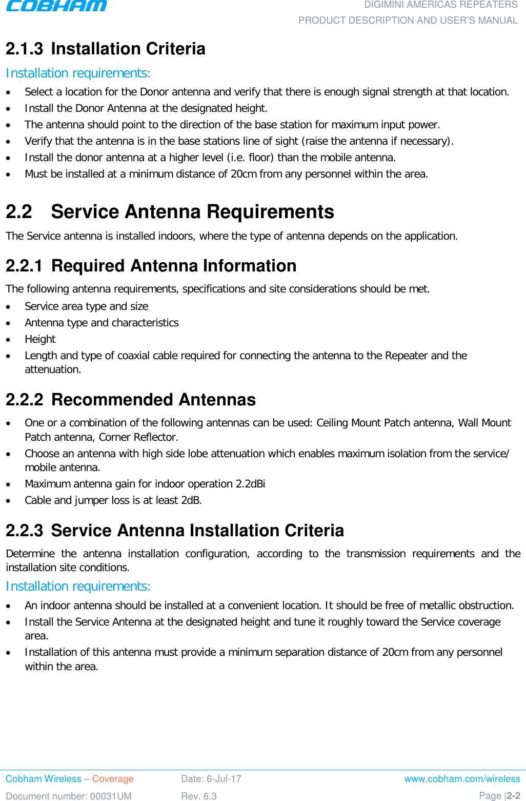  DIGIMINI AMERICAS REPEATERS PRODUCT DESCRIPTION AND USER’S MANUAL Cobham Wireless – Coverage Date: 6-Jul-17 www.cobham.com/wireless Document number: 00031UM Rev. 6.3 Page |2-2  2.1.3  Installation Criteria  Installation requirements: • Select a location for the Donor antenna and verify that there is enough signal strength at that location. • Install the Donor Antenna at the designated height. • The antenna should point to the direction of the base station for maximum input power. • Verify that the antenna is in the base stations line of sight (raise the antenna if necessary).  • Install the donor antenna at a higher level (i.e. floor) than the mobile antenna. • Must be installed at a minimum distance of 20cm from any personnel within the area. 2.2  Service Antenna Requirements The Service antenna is installed indoors, where the type of antenna depends on the application.  2.2.1  Required Antenna Information The following antenna requirements, specifications and site considerations should be met. • Service area type and size  • Antenna type and characteristics • Height • Length and type of coaxial cable required for connecting the antenna to the Repeater and the attenuation. 2.2.2  Recommended Antennas  • One or a combination of the following antennas can be used: Ceiling Mount Patch antenna, Wall Mount Patch antenna, Corner Reflector. • Choose an antenna with high side lobe attenuation which enables maximum isolation from the service/ mobile antenna. • Maximum antenna gain for indoor operation 2.2dBi • Cable and jumper loss is at least 2dB. 2.2.3  Service Antenna Installation Criteria Determine the antenna installation configuration, according to the transmission requirements and the installation site conditions. Installation requirements: • An indoor antenna should be installed at a convenient location. It should be free of metallic obstruction. • Install the Service Antenna at the designated height and tune it roughly toward the Service coverage area. • Installation of this antenna must provide a minimum separation distance of 20cm from any personnel within the area. 