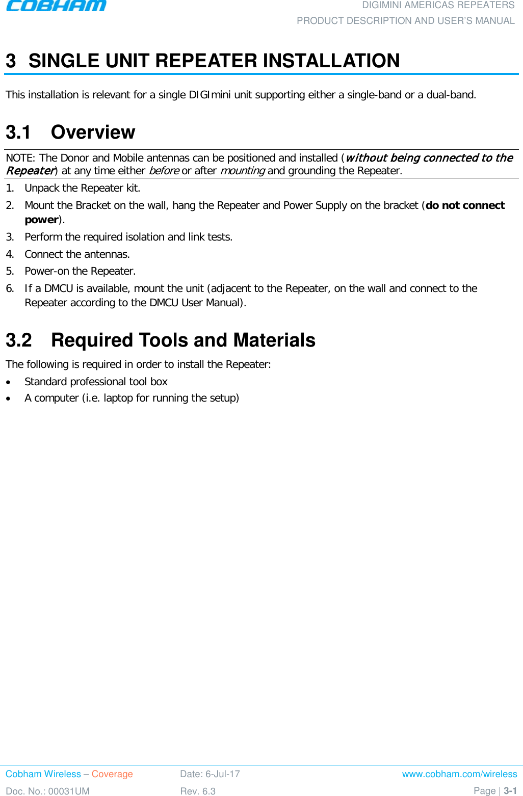 DIGIMINI AMERICAS REPEATERS PRODUCT DESCRIPTION AND USER’S MANUAL Cobham Wireless – Coverage Date: 6-Jul-17 www.cobham.com/wireless Doc. No.: 00031UM Rev. 6.3 Page | 3-1  3  SINGLE UNIT REPEATER INSTALLATION This installation is relevant for a single DIGImini unit supporting either a single-band or a dual-band. 3.1  Overview NOTE: The Donor and Mobile antennas can be positioned and installed (without being connected to the Repeater) at any time either before or after mounting and grounding the Repeater. 1.  Unpack the Repeater kit. 2.  Mount the Bracket on the wall, hang the Repeater and Power Supply on the bracket (do not connect power).  3.  Perform the required isolation and link tests. 4.  Connect the antennas.  5.  Power-on the Repeater. 6.  If a DMCU is available, mount the unit (adjacent to the Repeater, on the wall and connect to the Repeater according to the DMCU User Manual). 3.2  Required Tools and Materials The following is required in order to install the Repeater: • Standard professional tool box • A computer (i.e. laptop for running the setup)   