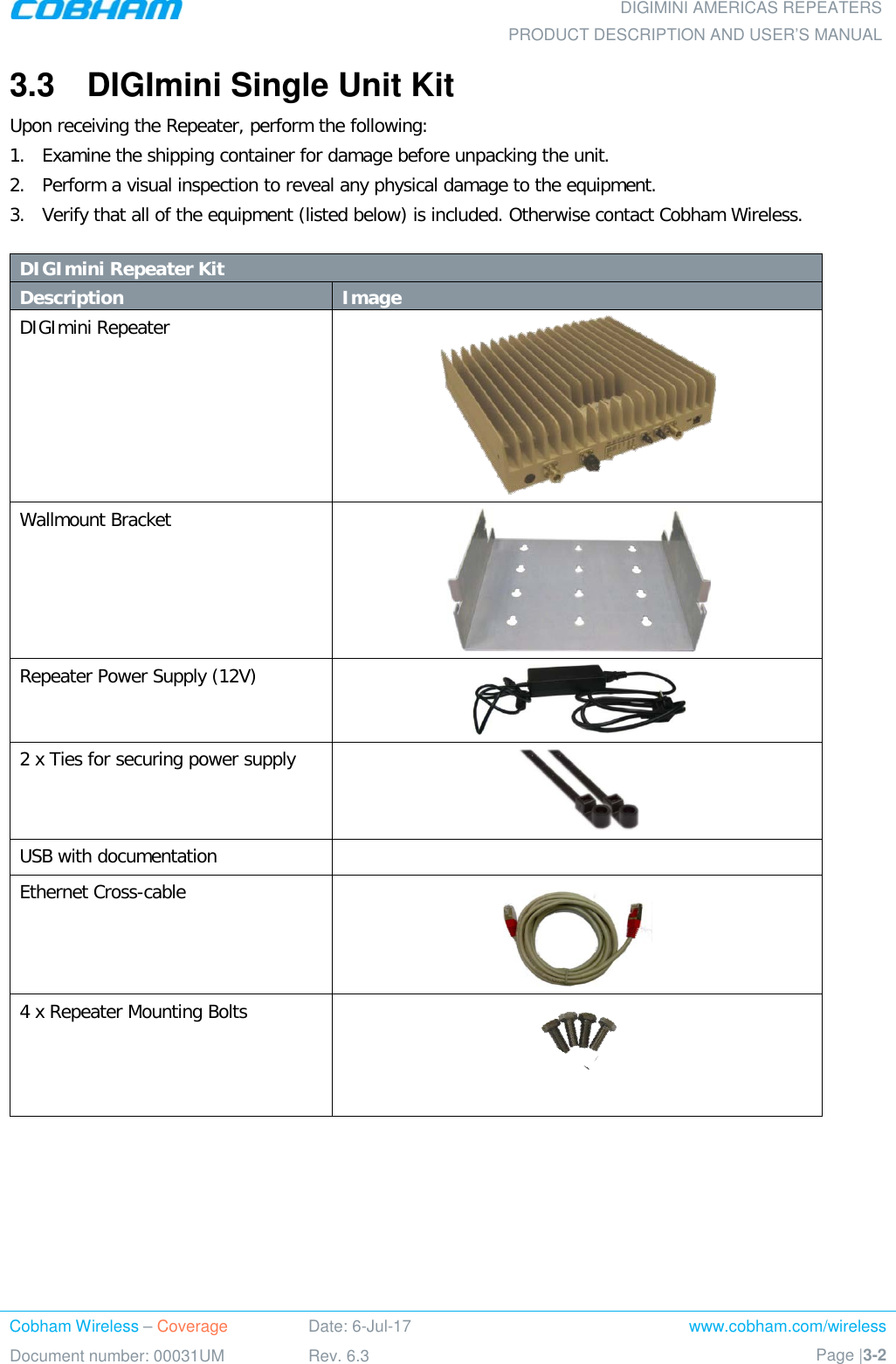  DIGIMINI AMERICAS REPEATERS PRODUCT DESCRIPTION AND USER’S MANUAL Cobham Wireless – Coverage Date: 6-Jul-17 www.cobham.com/wireless Document number: 00031UM Rev. 6.3 Page |3-2  3.3  DIGImini Single Unit Kit Upon receiving the Repeater, perform the following:  1.  Examine the shipping container for damage before unpacking the unit. 2.  Perform a visual inspection to reveal any physical damage to the equipment.   3.  Verify that all of the equipment (listed below) is included. Otherwise contact Cobham Wireless.   DIGImini Repeater Kit Description Image DIGImini Repeater   Wallmount Bracket  Repeater Power Supply (12V)  2 x Ties for securing power supply  USB with documentation   Ethernet Cross-cable  4 x Repeater Mounting Bolts    