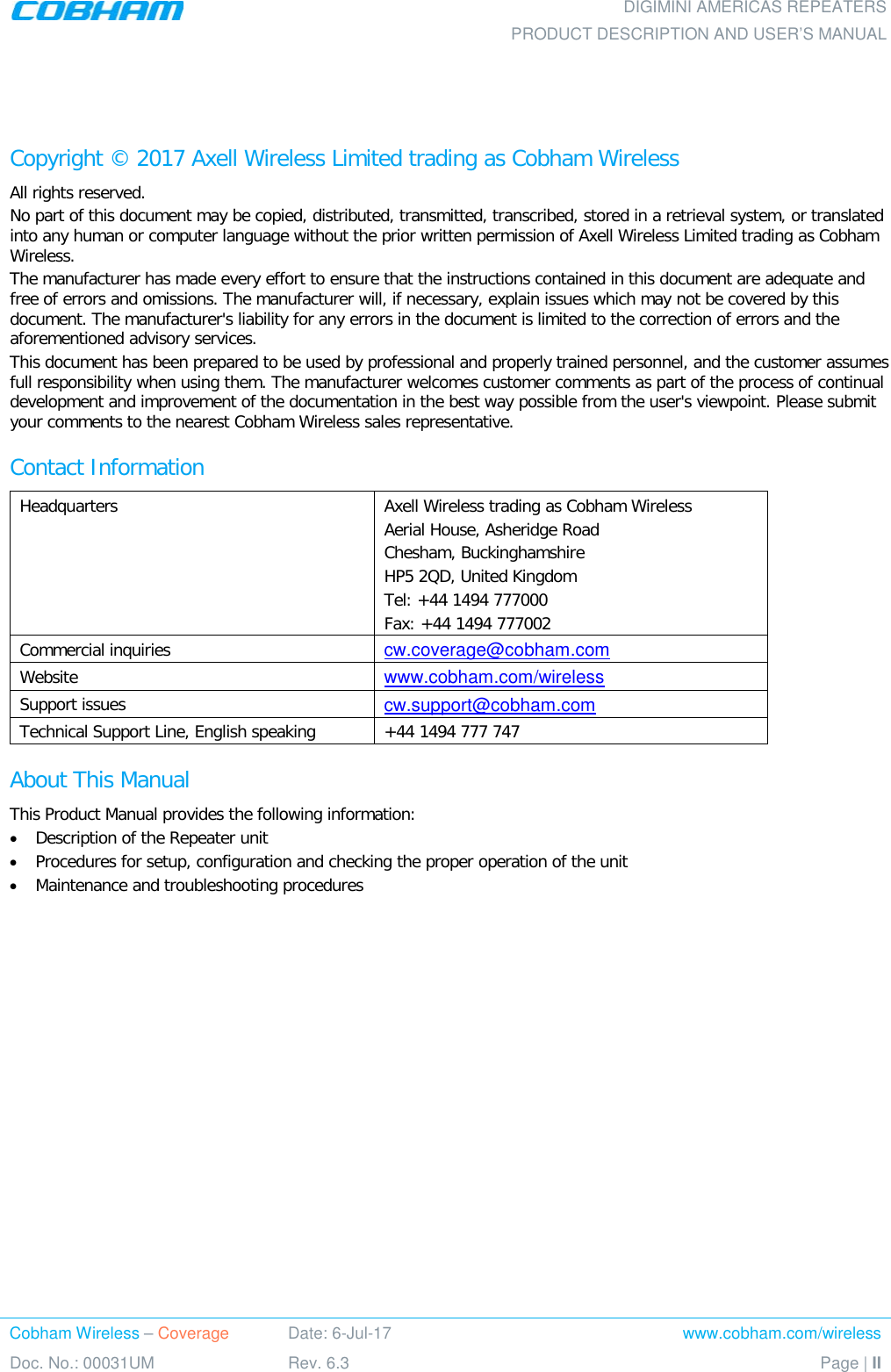    DIGIMINI AMERICAS REPEATERS PRODUCT DESCRIPTION AND USER’S MANUAL Cobham Wireless – Coverage Date: 6-Jul-17 www.cobham.com/wireless Doc. No.: 00031UM Rev. 6.3 Page | II    Copyright © 2017 Axell Wireless Limited trading as Cobham Wireless All rights reserved. No part of this document may be copied, distributed, transmitted, transcribed, stored in a retrieval system, or translated into any human or computer language without the prior written permission of Axell Wireless Limited trading as Cobham Wireless. The manufacturer has made every effort to ensure that the instructions contained in this document are adequate and free of errors and omissions. The manufacturer will, if necessary, explain issues which may not be covered by this document. The manufacturer&apos;s liability for any errors in the document is limited to the correction of errors and the aforementioned advisory services. This document has been prepared to be used by professional and properly trained personnel, and the customer assumes full responsibility when using them. The manufacturer welcomes customer comments as part of the process of continual development and improvement of the documentation in the best way possible from the user&apos;s viewpoint. Please submit your comments to the nearest Cobham Wireless sales representative. Contact Information Headquarters Axell Wireless trading as Cobham Wireless Aerial House, Asheridge Road Chesham, Buckinghamshire HP5 2QD, United Kingdom Tel: +44 1494 777000  Fax: +44 1494 777002  Commercial inquiries cw.coverage@cobham.com Website www.cobham.com/wireless Support issues cw.support@cobham.com  Technical Support Line, English speaking +44 1494 777 747 About This Manual This Product Manual provides the following information: • Description of the Repeater unit • Procedures for setup, configuration and checking the proper operation of the unit  • Maintenance and troubleshooting procedures  