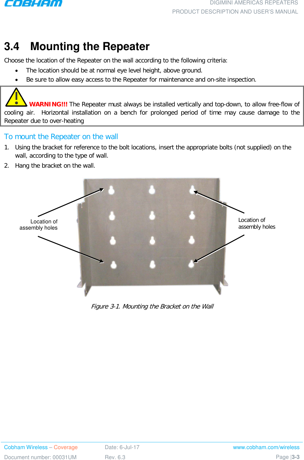  DIGIMINI AMERICAS REPEATERS PRODUCT DESCRIPTION AND USER’S MANUAL Cobham Wireless – Coverage Date: 6-Jul-17 www.cobham.com/wireless Document number: 00031UM Rev. 6.3 Page |3-3   3.4  Mounting the Repeater Choose the location of the Repeater on the wall according to the following criteria: • The location should be at normal eye level height, above ground. • Be sure to allow easy access to the Repeater for maintenance and on-site inspection.  WARNING!!! The Repeater must always be installed vertically and top-down, to allow free-flow of cooling air.  Horizontal installation on a bench for prolonged period of time may cause damage to the Repeater due to over-heating To mount the Repeater on the wall 1.  Using the bracket for reference to the bolt locations, insert the appropriate bolts (not supplied) on the wall, according to the type of wall.  2.  Hang the bracket on the wall.    Figure  3-1. Mounting the Bracket on the Wall    Location of  assembly holes Location of  assembly holes 