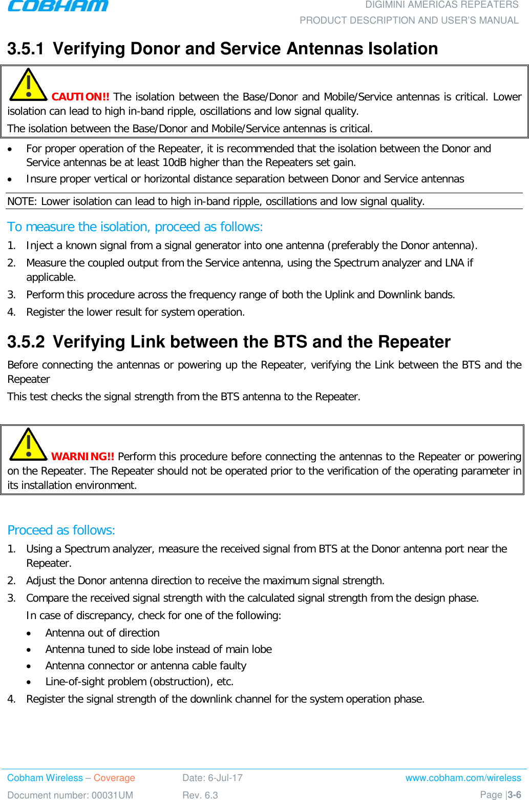  DIGIMINI AMERICAS REPEATERS PRODUCT DESCRIPTION AND USER’S MANUAL Cobham Wireless – Coverage Date: 6-Jul-17 www.cobham.com/wireless Document number: 00031UM Rev. 6.3 Page |3-6  3.5.1  Verifying Donor and Service Antennas Isolation  CAUTION!! The isolation between the Base/Donor and Mobile/Service antennas is critical. Lower isolation can lead to high in-band ripple, oscillations and low signal quality. The isolation between the Base/Donor and Mobile/Service antennas is critical.  • For proper operation of the Repeater, it is recommended that the isolation between the Donor and Service antennas be at least 10dB higher than the Repeaters set gain.  • Insure proper vertical or horizontal distance separation between Donor and Service antennas NOTE: Lower isolation can lead to high in-band ripple, oscillations and low signal quality.  To measure the isolation, proceed as follows:  1.  Inject a known signal from a signal generator into one antenna (preferably the Donor antenna).  2.  Measure the coupled output from the Service antenna, using the Spectrum analyzer and LNA if applicable. 3.  Perform this procedure across the frequency range of both the Uplink and Downlink bands.  4.  Register the lower result for system operation. 3.5.2  Verifying Link between the BTS and the Repeater  Before connecting the antennas or powering up the Repeater, verifying the Link between the BTS and the Repeater This test checks the signal strength from the BTS antenna to the Repeater.    WARNING!! Perform this procedure before connecting the antennas to the Repeater or powering on the Repeater. The Repeater should not be operated prior to the verification of the operating parameter in its installation environment.  Proceed as follows:  1.  Using a Spectrum analyzer, measure the received signal from BTS at the Donor antenna port near the Repeater.  2.  Adjust the Donor antenna direction to receive the maximum signal strength. 3.  Compare the received signal strength with the calculated signal strength from the design phase.  In case of discrepancy, check for one of the following:  • Antenna out of direction  • Antenna tuned to side lobe instead of main lobe  • Antenna connector or antenna cable faulty  • Line-of-sight problem (obstruction), etc. 4.  Register the signal strength of the downlink channel for the system operation phase. 