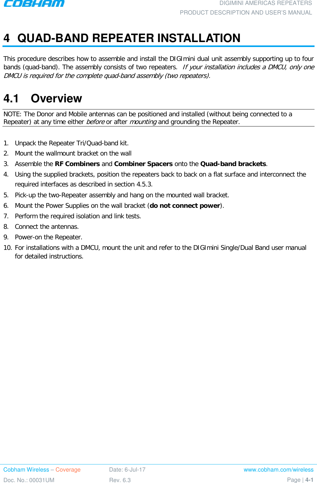 DIGIMINI AMERICAS REPEATERS PRODUCT DESCRIPTION AND USER’S MANUAL Cobham Wireless – Coverage Date: 6-Jul-17 www.cobham.com/wireless Doc. No.: 00031UM Rev. 6.3 Page | 4-1  4  QUAD-BAND REPEATER INSTALLATION  This procedure describes how to assemble and install the DIGImini dual unit assembly supporting up to four bands (quad-band). The assembly consists of two repeaters.  If your installation includes a DMCU, only one DMCU is required for the complete quad-band assembly (two repeaters). 4.1  Overview NOTE: The Donor and Mobile antennas can be positioned and installed (without being connected to a Repeater) at any time either before or after mounting and grounding the Repeater.  1.  Unpack the Repeater Tri/Quad-band kit. 2.  Mount the wallmount bracket on the wall 3.  Assemble the RF Combiners and Combiner Spacers onto the Quad-band brackets. 4.  Using the supplied brackets, position the repeaters back to back on a flat surface and interconnect the required interfaces as described in section  4.5.3.  5.  Pick-up the two-Repeater assembly and hang on the mounted wall bracket.  6.  Mount the Power Supplies on the wall bracket (do not connect power). 7.  Perform the required isolation and link tests. 8.  Connect the antennas.  9.  Power-on the Repeater. 10. For installations with a DMCU, mount the unit and refer to the DIGImini Single/Dual Band user manual for detailed instructions.    