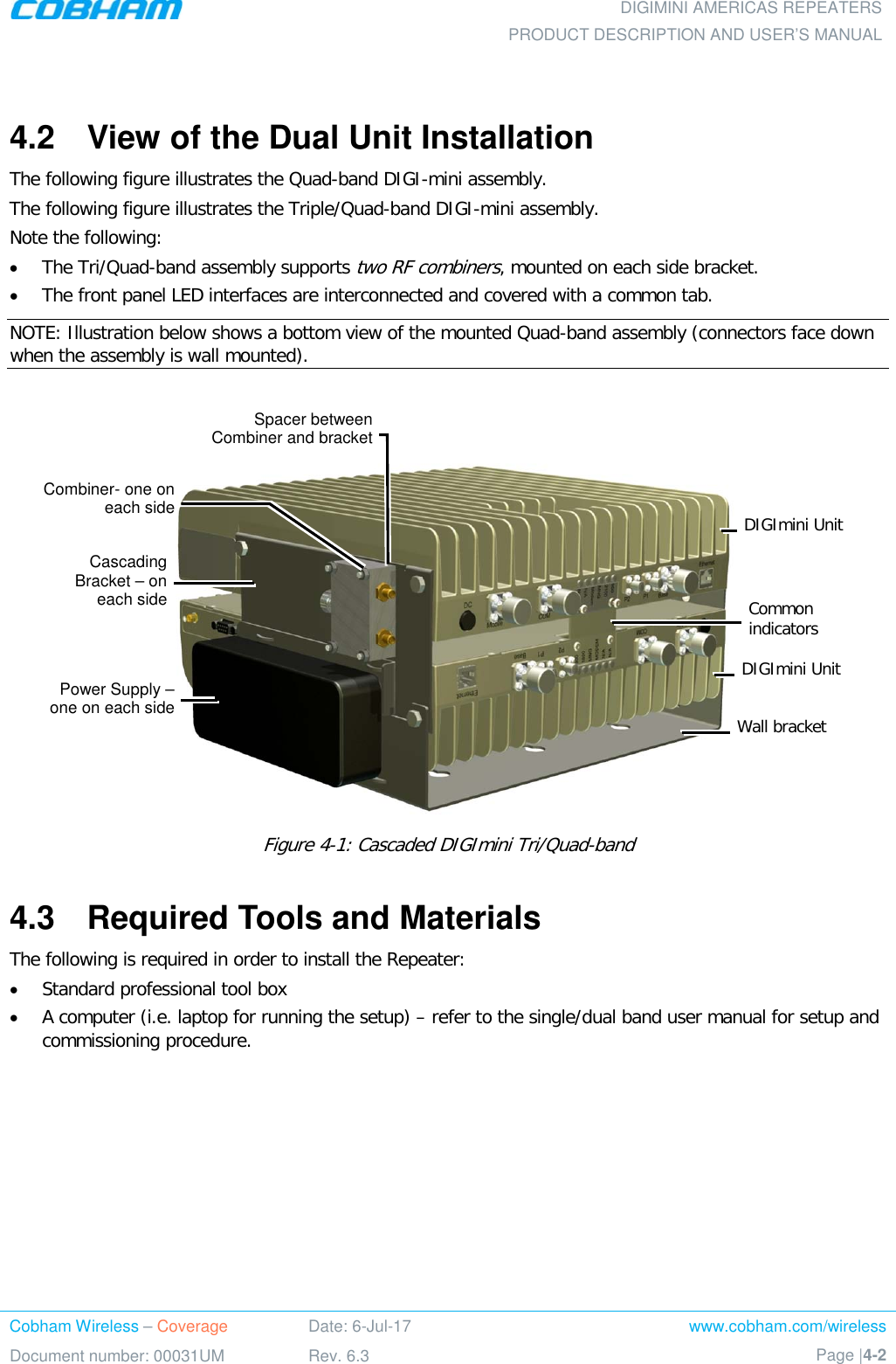  DIGIMINI AMERICAS REPEATERS PRODUCT DESCRIPTION AND USER’S MANUAL Cobham Wireless – Coverage Date: 6-Jul-17 www.cobham.com/wireless Document number: 00031UM Rev. 6.3 Page |4-2   4.2  View of the Dual Unit Installation The following figure illustrates the Quad-band DIGI-mini assembly.  The following figure illustrates the Triple/Quad-band DIGI-mini assembly.  Note the following: • The Tri/Quad-band assembly supports two RF combiners, mounted on each side bracket. • The front panel LED interfaces are interconnected and covered with a common tab.  NOTE: Illustration below shows a bottom view of the mounted Quad-band assembly (connectors face down when the assembly is wall mounted).     Figure  4-1: Cascaded DIGImini Tri/Quad-band 4.3  Required Tools and Materials The following is required in order to install the Repeater: • Standard professional tool box • A computer (i.e. laptop for running the setup) – refer to the single/dual band user manual for setup and commissioning procedure. DIGImini Unit Combiner- one on each side Power Supply – one on each side Cascading Bracket – on each side DIGImini Unit Common indicators Wall bracket Spacer between Combiner and bracket 