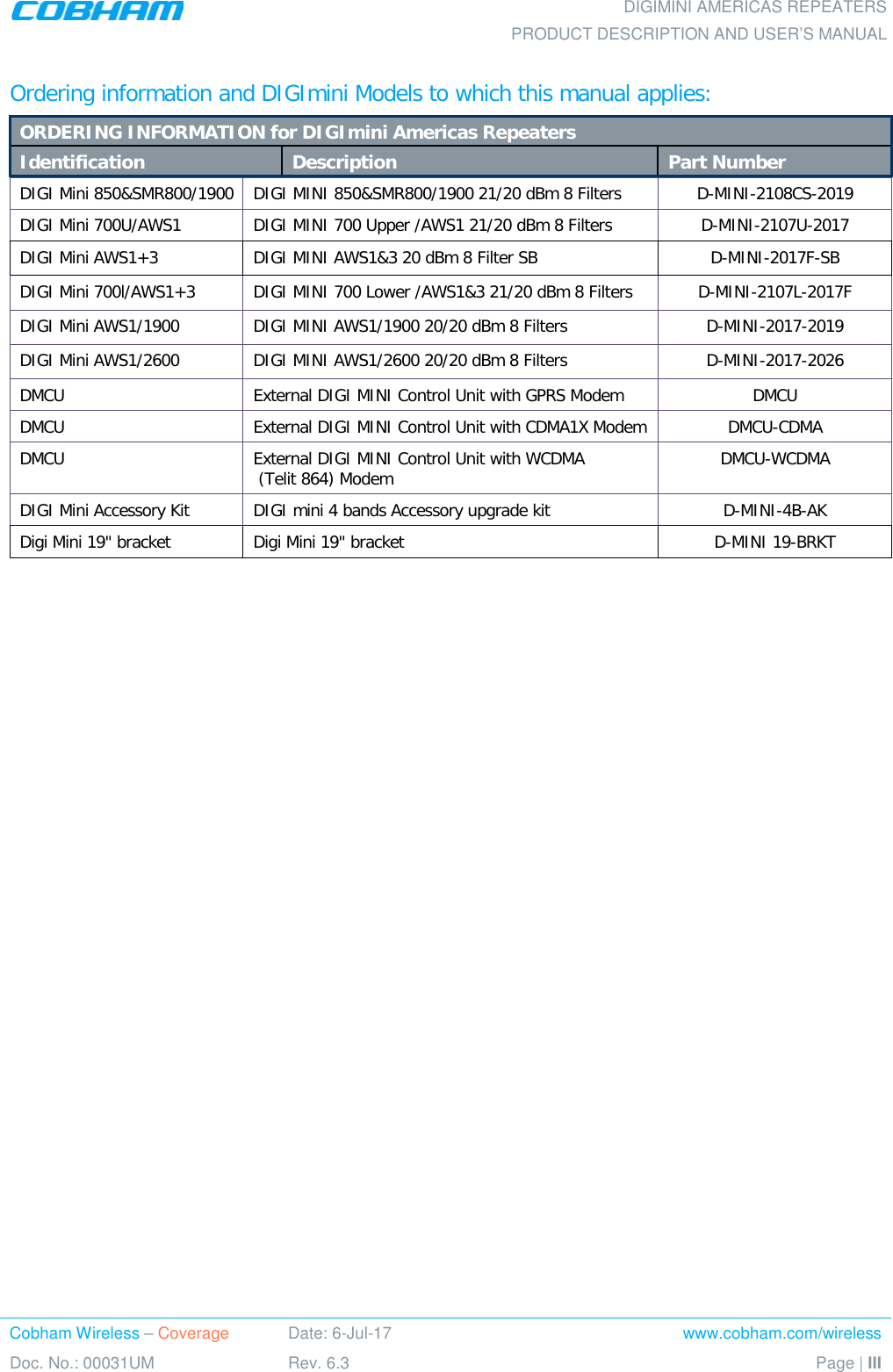    DIGIMINI AMERICAS REPEATERS PRODUCT DESCRIPTION AND USER’S MANUAL Cobham Wireless – Coverage Date: 6-Jul-17 www.cobham.com/wireless Doc. No.: 00031UM Rev. 6.3 Page | III  Ordering information and DIGImini Models to which this manual applies:  ORDERING INFORMATION for DIGImini Americas Repeaters Identification Description Part Number DIGI Mini 850&amp;SMR800/1900 DIGI MINI 850&amp;SMR800/1900 21/20 dBm 8 Filters  D-MINI-2108CS-2019 DIGI Mini 700U/AWS1 DIGI MINI 700 Upper /AWS1 21/20 dBm 8 Filters   D-MINI-2107U-2017 DIGI Mini AWS1+3 DIGI MINI AWS1&amp;3 20 dBm 8 Filter SB  D-MINI-2017F-SB DIGI Mini 700l/AWS1+3 DIGI MINI 700 Lower /AWS1&amp;3 21/20 dBm 8 Filters  D-MINI-2107L-2017F DIGI Mini AWS1/1900 DIGI MINI AWS1/1900 20/20 dBm 8 Filters  D-MINI-2017-2019 DIGI Mini AWS1/2600 DIGI MINI AWS1/2600 20/20 dBm 8 Filters  D-MINI-2017-2026 DMCU External DIGI MINI Control Unit with GPRS Modem DMCU DMCU External DIGI MINI Control Unit with CDMA1X Modem DMCU-CDMA DMCU External DIGI MINI Control Unit with WCDMA  (Telit 864) Modem DMCU-WCDMA DIGI Mini Accessory Kit DIGI mini 4 bands Accessory upgrade kit  D-MINI-4B-AK Digi Mini 19&quot; bracket Digi Mini 19&quot; bracket   D-MINI 19-BRKT  