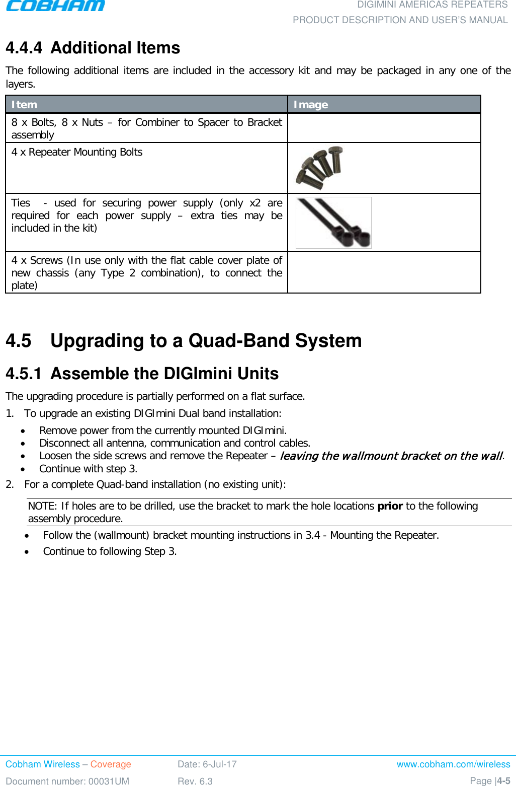  DIGIMINI AMERICAS REPEATERS PRODUCT DESCRIPTION AND USER’S MANUAL Cobham Wireless – Coverage Date: 6-Jul-17 www.cobham.com/wireless Document number: 00031UM Rev. 6.3 Page |4-5  4.4.4  Additional Items The following additional items are included in the accessory kit and may be packaged in any one of the layers. Item Image   8 x Bolts, 8 x Nuts – for Combiner to Spacer to Bracket assembly  4 x Repeater Mounting Bolts   Ties  -  used for securing power supply (only x2 are required for each power supply – extra ties may be included in the kit)  4 x Screws (In use only with the flat cable cover plate of new chassis (any Type 2 combination), to connect the plate)   4.5  Upgrading to a Quad-Band System 4.5.1  Assemble the DIGImini Units The upgrading procedure is partially performed on a flat surface.  1.  To upgrade an existing DIGImini Dual band installation: • Remove power from the currently mounted DIGImini. • Disconnect all antenna, communication and control cables. • Loosen the side screws and remove the Repeater – leaving the wallmount bracket on the wall. • Continue with step 3.  2.  For a complete Quad-band installation (no existing unit):  NOTE: If holes are to be drilled, use the bracket to mark the hole locations prior to the following assembly procedure. • Follow the (wallmount) bracket mounting instructions in  3.4 - Mounting the Repeater.  • Continue to following Step 3.    