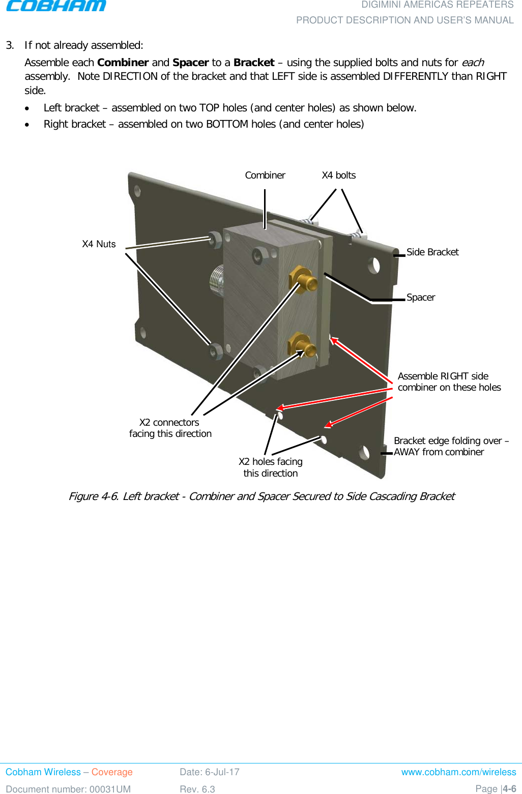  DIGIMINI AMERICAS REPEATERS PRODUCT DESCRIPTION AND USER’S MANUAL Cobham Wireless – Coverage Date: 6-Jul-17 www.cobham.com/wireless Document number: 00031UM Rev. 6.3 Page |4-6  3.  If not already assembled: Assemble each Combiner and Spacer to a Bracket – using the supplied bolts and nuts for each assembly.  Note DIRECTION of the bracket and that LEFT side is assembled DIFFERENTLY than RIGHT side. • Left bracket – assembled on two TOP holes (and center holes) as shown below. • Right bracket – assembled on two BOTTOM holes (and center holes)   Figure  4-6. Left bracket - Combiner and Spacer Secured to Side Cascading Bracket    X2 connectors  facing this direction Side Bracket X2 holes facing  this direction X4 bolts  Spacer X4 Nuts Bracket edge folding over – AWAY from combiner Assemble RIGHT side combiner on these holes Combiner 