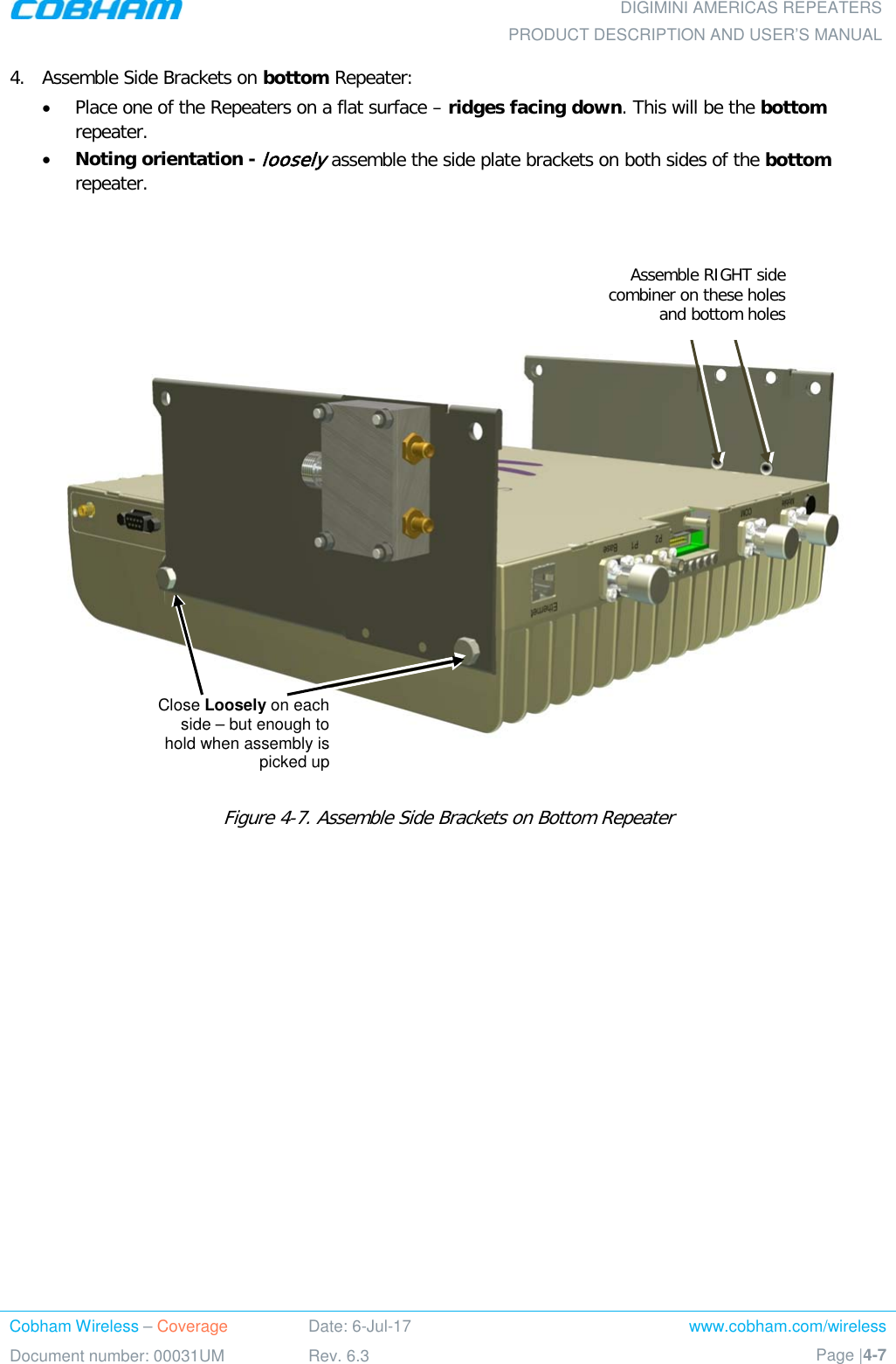  DIGIMINI AMERICAS REPEATERS PRODUCT DESCRIPTION AND USER’S MANUAL Cobham Wireless – Coverage Date: 6-Jul-17 www.cobham.com/wireless Document number: 00031UM Rev. 6.3 Page |4-7  4.  Assemble Side Brackets on bottom Repeater:  • Place one of the Repeaters on a flat surface – ridges facing down. This will be the bottom repeater. • Noting orientation - loosely assemble the side plate brackets on both sides of the bottom repeater.        Figure  4-7. Assemble Side Brackets on Bottom Repeater      Close Loosely on each side – but enough to hold when assembly is picked up Assemble RIGHT side combiner on these holes and bottom holes 