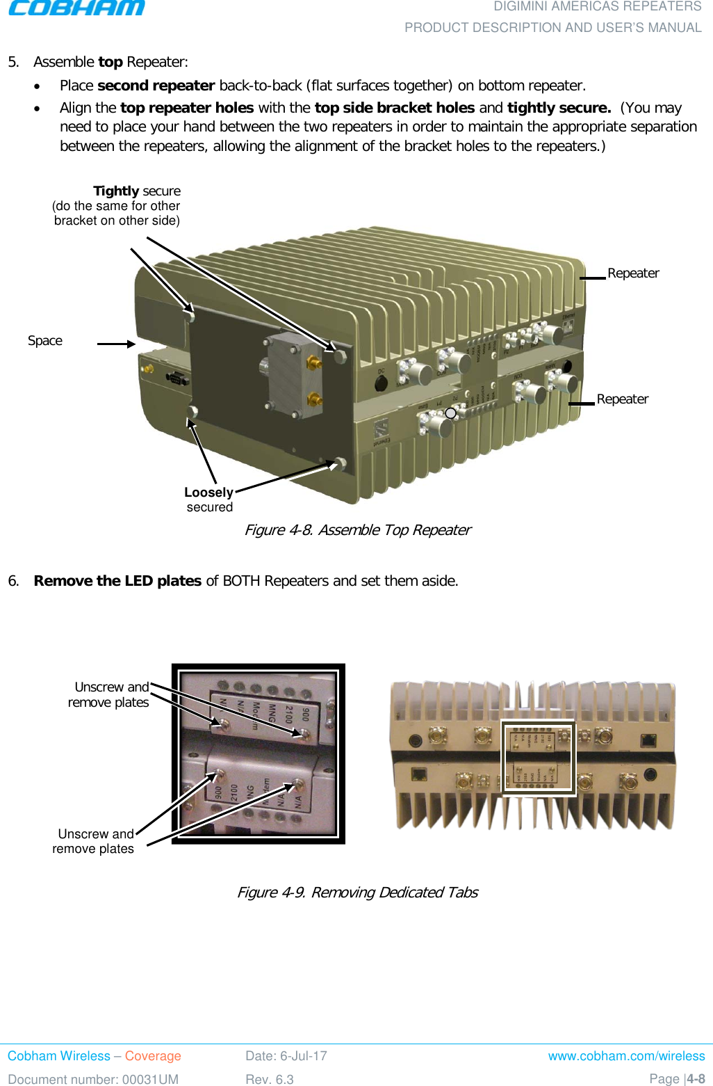  DIGIMINI AMERICAS REPEATERS PRODUCT DESCRIPTION AND USER’S MANUAL Cobham Wireless – Coverage Date: 6-Jul-17 www.cobham.com/wireless Document number: 00031UM Rev. 6.3 Page |4-8  5.  Assemble top Repeater:  • Place second repeater back-to-back (flat surfaces together) on bottom repeater. • Align the top repeater holes with the top side bracket holes and tightly secure.  (You may need to place your hand between the two repeaters in order to maintain the appropriate separation between the repeaters, allowing the alignment of the bracket holes to the repeaters.)     Figure  4-8. Assemble Top Repeater  6.  Remove the LED plates of BOTH Repeaters and set them aside.      Figure  4-9. Removing Dedicated Tabs      Loosely  secured  Unscrew and remove plates Unscrew and remove plates Repeater Repeater Space Tightly secure  (do the same for other bracket on other side) 