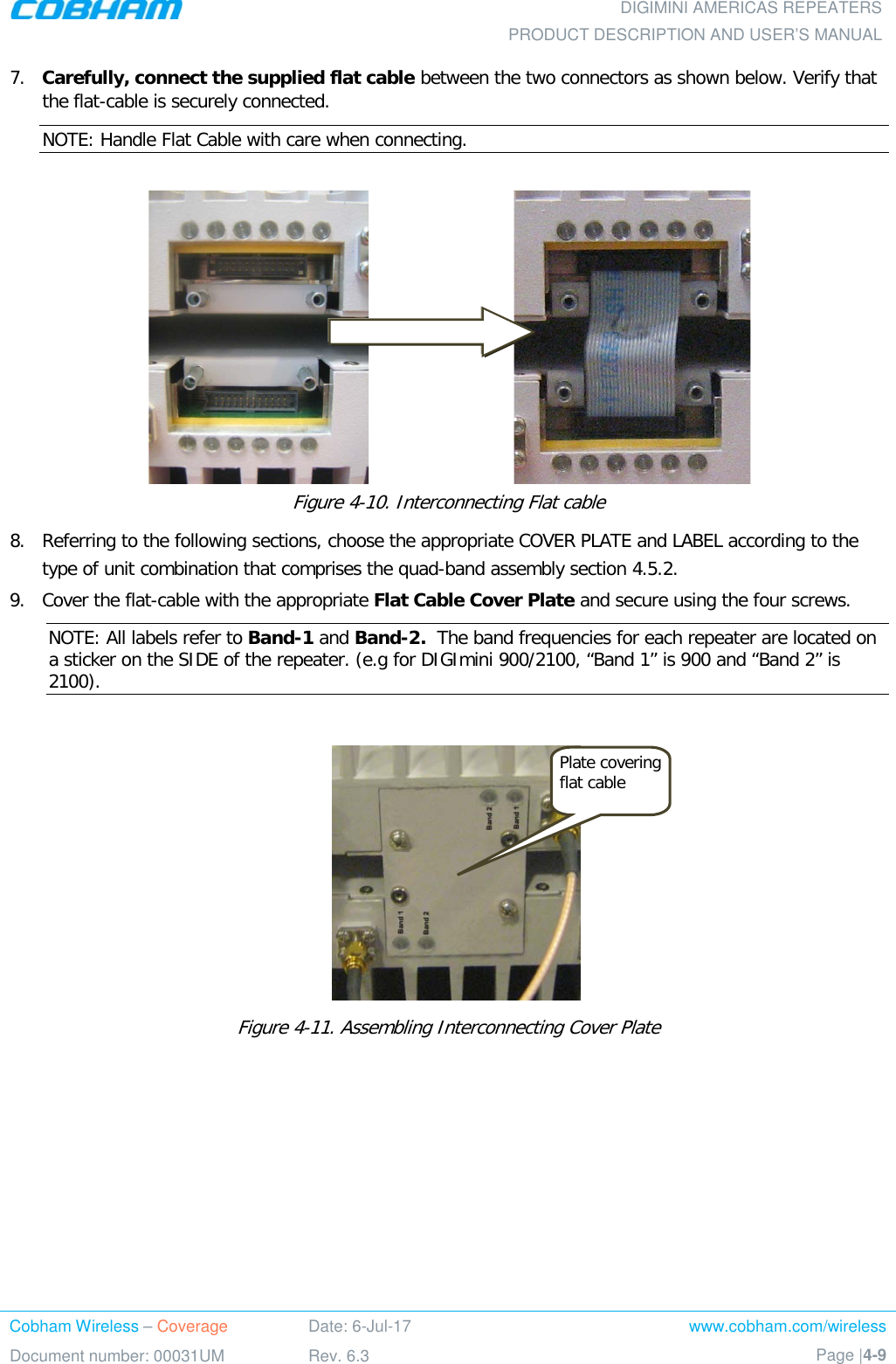  DIGIMINI AMERICAS REPEATERS PRODUCT DESCRIPTION AND USER’S MANUAL Cobham Wireless – Coverage Date: 6-Jul-17 www.cobham.com/wireless Document number: 00031UM Rev. 6.3 Page |4-9  7.  Carefully, connect the supplied flat cable between the two connectors as shown below. Verify that the flat-cable is securely connected. NOTE: Handle Flat Cable with care when connecting.                                Figure  4-10. Interconnecting Flat cable 8.  Referring to the following sections, choose the appropriate COVER PLATE and LABEL according to the type of unit combination that comprises the quad-band assembly section  4.5.2.  9.  Cover the flat-cable with the appropriate Flat Cable Cover Plate and secure using the four screws.  NOTE: All labels refer to Band-1 and Band-2.  The band frequencies for each repeater are located on a sticker on the SIDE of the repeater. (e.g for DIGImini 900/2100, “Band 1” is 900 and “Band 2” is 2100).       Figure  4-11. Assembling Interconnecting Cover Plate    Plate covering flat cable 