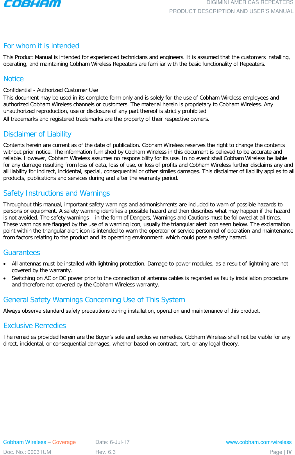    DIGIMINI AMERICAS REPEATERS PRODUCT DESCRIPTION AND USER’S MANUAL Cobham Wireless – Coverage Date: 6-Jul-17 www.cobham.com/wireless Doc. No.: 00031UM Rev. 6.3 Page | IV   For whom it is intended This Product Manual is intended for experienced technicians and engineers. It is assumed that the customers installing, operating, and maintaining Cobham Wireless Repeaters are familiar with the basic functionality of Repeaters. Notice Confidential - Authorized Customer Use This document may be used in its complete form only and is solely for the use of Cobham Wireless employees and authorized Cobham Wireless channels or customers. The material herein is proprietary to Cobham Wireless. Any unauthorized reproduction, use or disclosure of any part thereof is strictly prohibited. All trademarks and registered trademarks are the property of their respective owners. Disclaimer of Liability Contents herein are current as of the date of publication. Cobham Wireless reserves the right to change the contents without prior notice. The information furnished by Cobham Wireless in this document is believed to be accurate and reliable. However, Cobham Wireless assumes no responsibility for its use. In no event shall Cobham Wireless be liable for any damage resulting from loss of data, loss of use, or loss of profits and Cobham Wireless further disclaims any and all liability for indirect, incidental, special, consequential or other similes damages. This disclaimer of liability applies to all products, publications and services during and after the warranty period. Safety Instructions and Warnings Throughout this manual, important safety warnings and admonishments are included to warn of possible hazards to persons or equipment. A safety warning identifies a possible hazard and then describes what may happen if the hazard is not avoided. The safety warnings – in the form of Dangers, Warnings and Cautions must be followed at all times. These warnings are flagged by the use of a warning icon, usually the triangular alert icon seen below. The exclamation point within the triangular alert icon is intended to warn the operator or service personnel of operation and maintenance from factors relating to the product and its operating environment, which could pose a safety hazard. Guarantees • All antennas must be installed with lightning protection. Damage to power modules, as a result of lightning are not covered by the warranty. • Switching on AC or DC power prior to the connection of antenna cables is regarded as faulty installation procedure and therefore not covered by the Cobham Wireless warranty. General Safety Warnings Concerning Use of This System Always observe standard safety precautions during installation, operation and maintenance of this product. Exclusive Remedies The remedies provided herein are the Buyer’s sole and exclusive remedies. Cobham Wireless shall not be viable for any direct, incidental, or consequential damages, whether based on contract, tort, or any legal theory.    