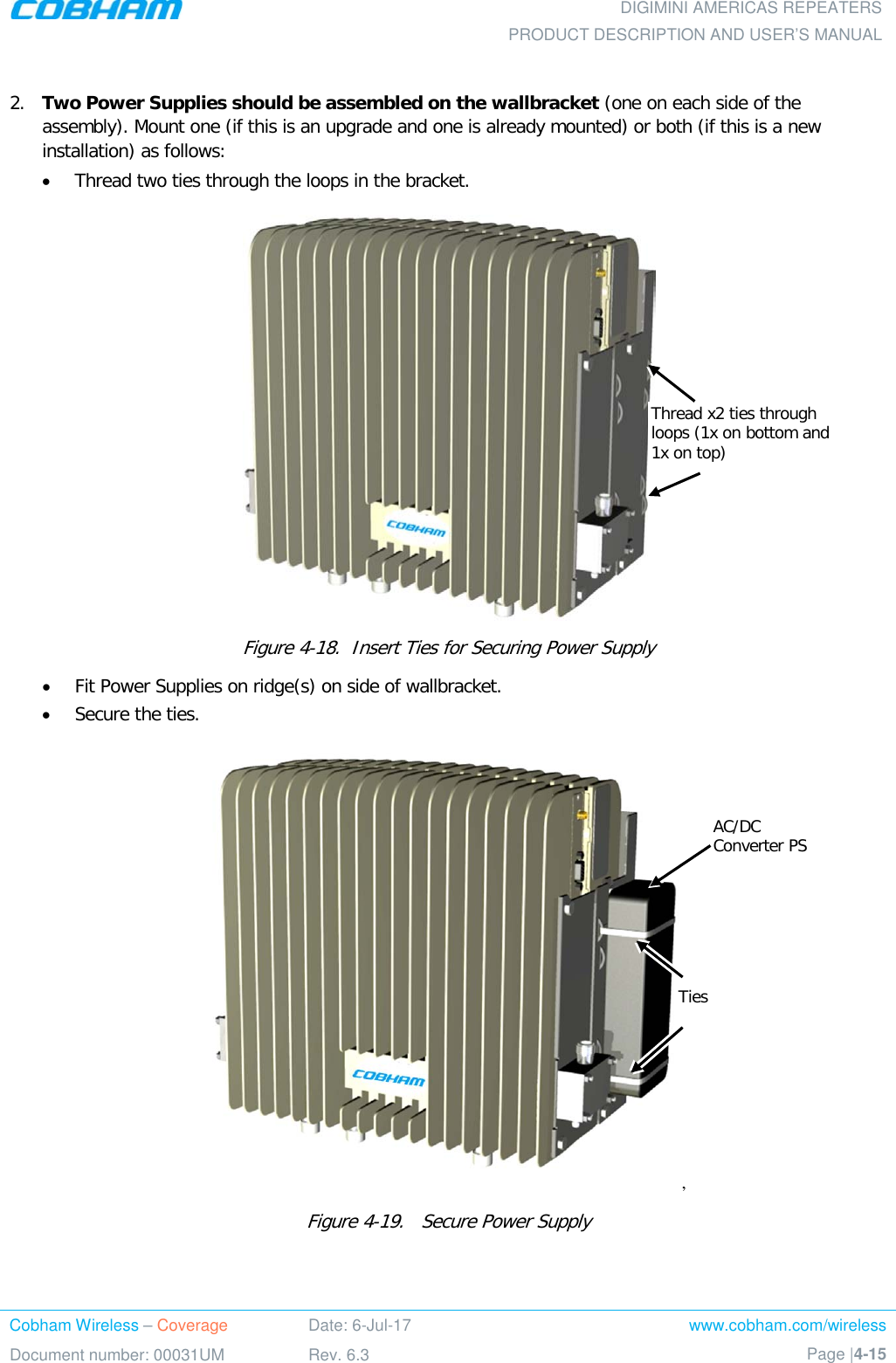  DIGIMINI AMERICAS REPEATERS PRODUCT DESCRIPTION AND USER’S MANUAL Cobham Wireless – Coverage Date: 6-Jul-17 www.cobham.com/wireless Document number: 00031UM Rev. 6.3 Page |4-15   2.  Two Power Supplies should be assembled on the wallbracket (one on each side of the assembly). Mount one (if this is an upgrade and one is already mounted) or both (if this is a new installation) as follows:  • Thread two ties through the loops in the bracket.  Figure  4-18.  Insert Ties for Securing Power Supply • Fit Power Supplies on ridge(s) on side of wallbracket. • Secure the ties. ,  Figure  4-19.   Secure Power Supply  Thread x2 ties through loops (1x on bottom and 1x on top) Ties AC/DC Converter PS 