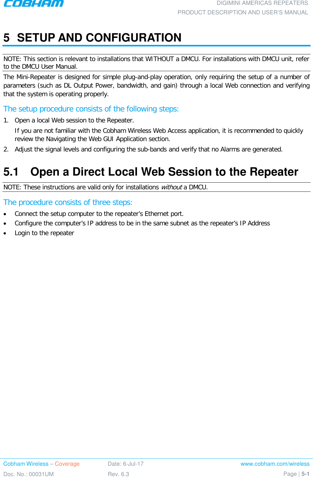 DIGIMINI AMERICAS REPEATERS PRODUCT DESCRIPTION AND USER’S MANUAL Cobham Wireless – Coverage Date: 6-Jul-17 www.cobham.com/wireless Doc. No.: 00031UM Rev. 6.3 Page | 5-1  5  SETUP AND CONFIGURATION  NOTE: This section is relevant to installations that WITHOUT a DMCU. For installations with DMCU unit, refer to the DMCU User Manual. The Mini-Repeater is designed for simple plug-and-play operation, only requiring the setup of a number of parameters (such as DL Output Power, bandwidth, and gain) through a local Web connection and verifying that the system is operating properly.  The setup procedure consists of the following steps: 1.  Open a local Web session to the Repeater. If you are not familiar with the Cobham Wireless Web Access application, it is recommended to quickly review the Navigating the Web GUI Application section. 2.  Adjust the signal levels and configuring the sub-bands and verify that no Alarms are generated. 5.1  Open a Direct Local Web Session to the Repeater NOTE: These instructions are valid only for installations without a DMCU. The procedure consists of three steps: • Connect the setup computer to the repeater’s Ethernet port. • Configure the computer’s IP address to be in the same subnet as the repeater’s IP Address • Login to the repeater 