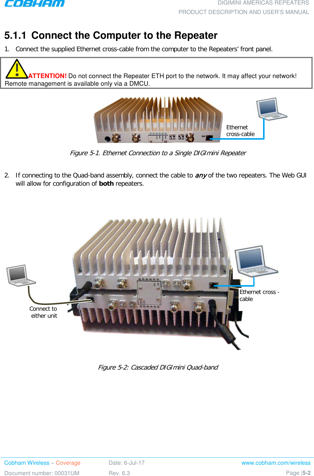  DIGIMINI AMERICAS REPEATERS PRODUCT DESCRIPTION AND USER’S MANUAL Cobham Wireless – Coverage Date: 6-Jul-17 www.cobham.com/wireless Document number: 00031UM Rev. 6.3 Page |5-2  5.1.1  Connect the Computer to the Repeater  1.  Connect the supplied Ethernet cross-cable from the computer to the Repeaters’ front panel. ATTENTION! Do not connect the Repeater ETH port to the network. It may affect your network! Remote management is available only via a DMCU.   Figure  5-1. Ethernet Connection to a Single DIGImini Repeater  2.  If connecting to the Quad-band assembly, connect the cable to any of the two repeaters. The Web GUI will allow for configuration of both repeaters.    Figure  5-2: Cascaded DIGImini Quad-band  Ethernet cross -cable Connect to  either unit Ethernet cross-cable 