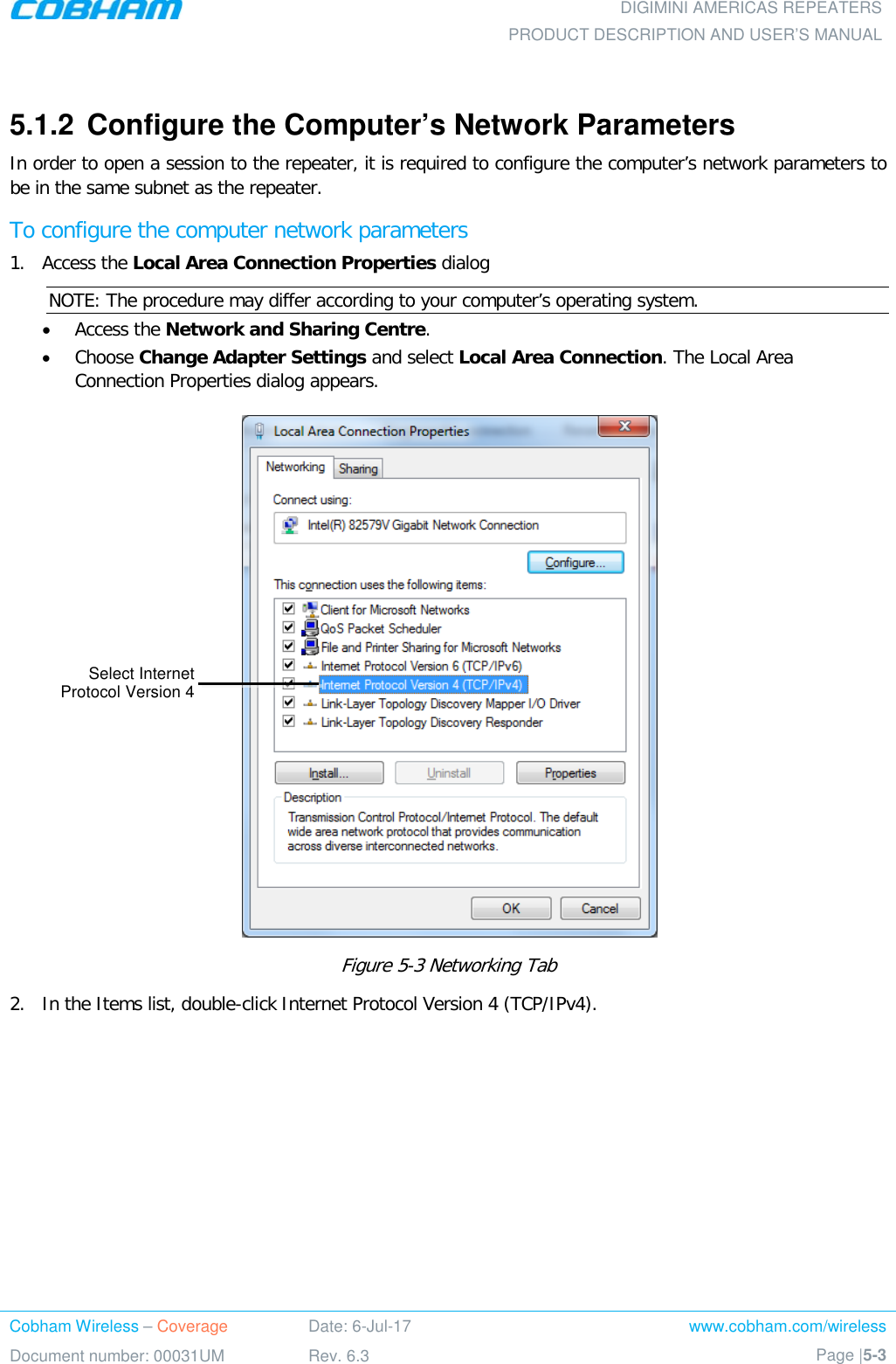  DIGIMINI AMERICAS REPEATERS PRODUCT DESCRIPTION AND USER’S MANUAL Cobham Wireless – Coverage Date: 6-Jul-17 www.cobham.com/wireless Document number: 00031UM Rev. 6.3 Page |5-3   5.1.2  Configure the Computer’s Network Parameters In order to open a session to the repeater, it is required to configure the computer’s network parameters to be in the same subnet as the repeater. To configure the computer network parameters  1.  Access the Local Area Connection Properties dialog  NOTE: The procedure may differ according to your computer’s operating system. • Access the Network and Sharing Centre. • Choose Change Adapter Settings and select Local Area Connection. The Local Area Connection Properties dialog appears.  Figure  5-3 Networking Tab 2.  In the Items list, double-click Internet Protocol Version 4 (TCP/IPv4). Select Internet  Protocol Version 4 