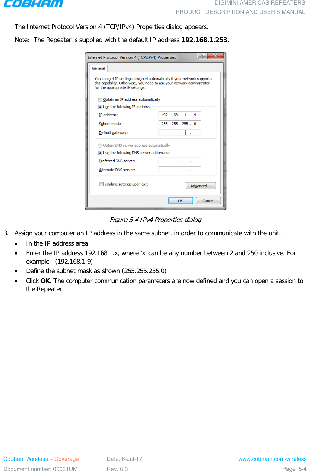  DIGIMINI AMERICAS REPEATERS PRODUCT DESCRIPTION AND USER’S MANUAL Cobham Wireless – Coverage Date: 6-Jul-17 www.cobham.com/wireless Document number: 00031UM Rev. 6.3 Page |5-4  The Internet Protocol Version 4 (TCP/IPv4) Properties dialog appears. Note:  The Repeater is supplied with the default IP address 192.168.1.253.  Figure  5-4 IPv4 Properties dialog  3.  Assign your computer an IP address in the same subnet, in order to communicate with the unit.  • In the IP address area: • Enter the IP address 192.168.1.x, where ‘x’ can be any number between 2 and 250 inclusive. For example,  (192.168.1.9)  • Define the subnet mask as shown (255.255.255.0) • Click OK. The computer communication parameters are now defined and you can open a session to the Repeater. 