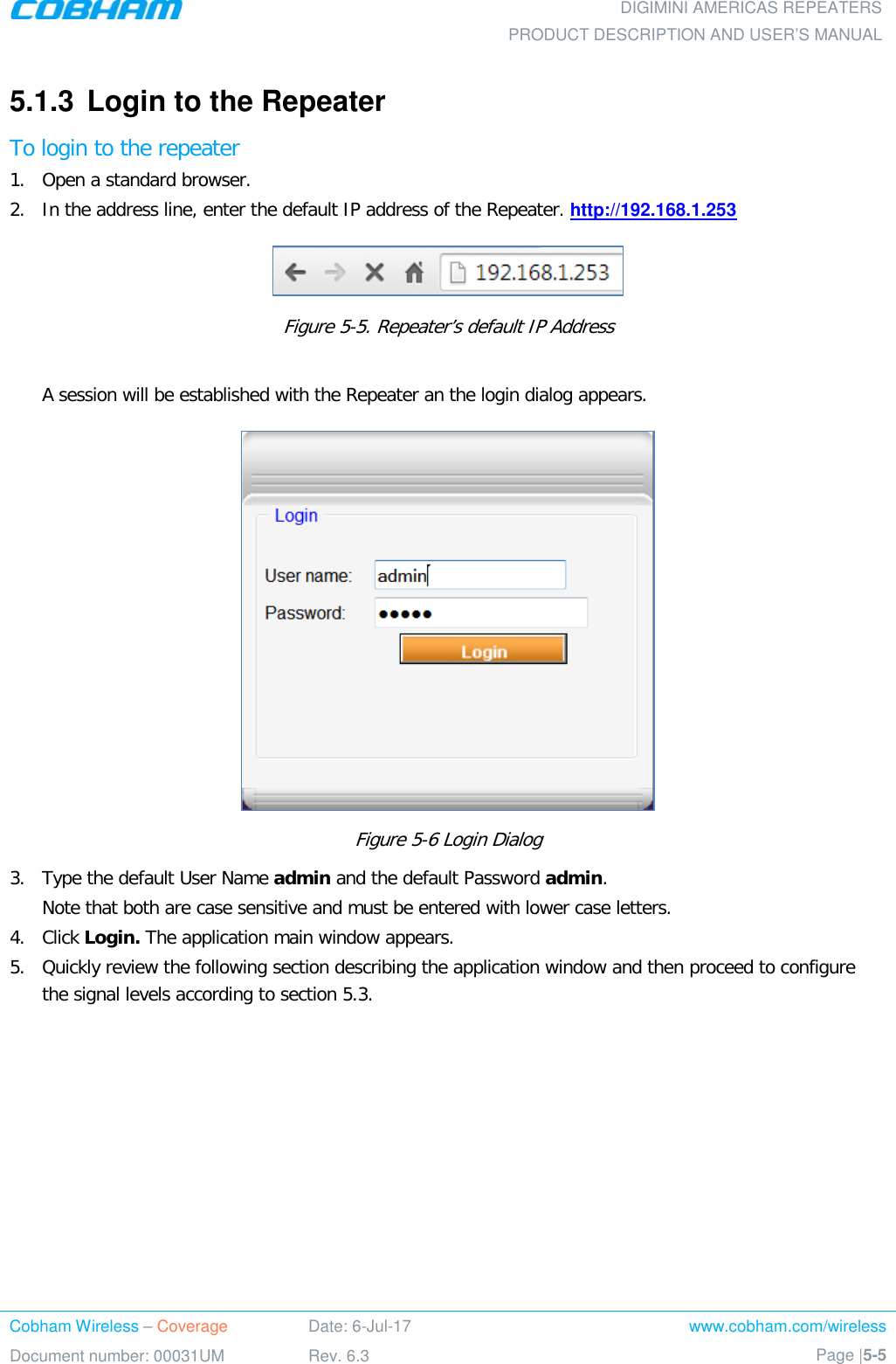  DIGIMINI AMERICAS REPEATERS PRODUCT DESCRIPTION AND USER’S MANUAL Cobham Wireless – Coverage Date: 6-Jul-17 www.cobham.com/wireless Document number: 00031UM Rev. 6.3 Page |5-5  5.1.3  Login to the Repeater To login to the repeater 1.  Open a standard browser. 2.  In the address line, enter the default IP address of the Repeater. http://192.168.1.253   Figure  5-5. Repeater’s default IP Address  A session will be established with the Repeater an the login dialog appears.   Figure  5-6 Login Dialog 3.  Type the default User Name admin and the default Password admin. Note that both are case sensitive and must be entered with lower case letters. 4.  Click Login. The application main window appears.  5.  Quickly review the following section describing the application window and then proceed to configure the signal levels according to section  5.3.    