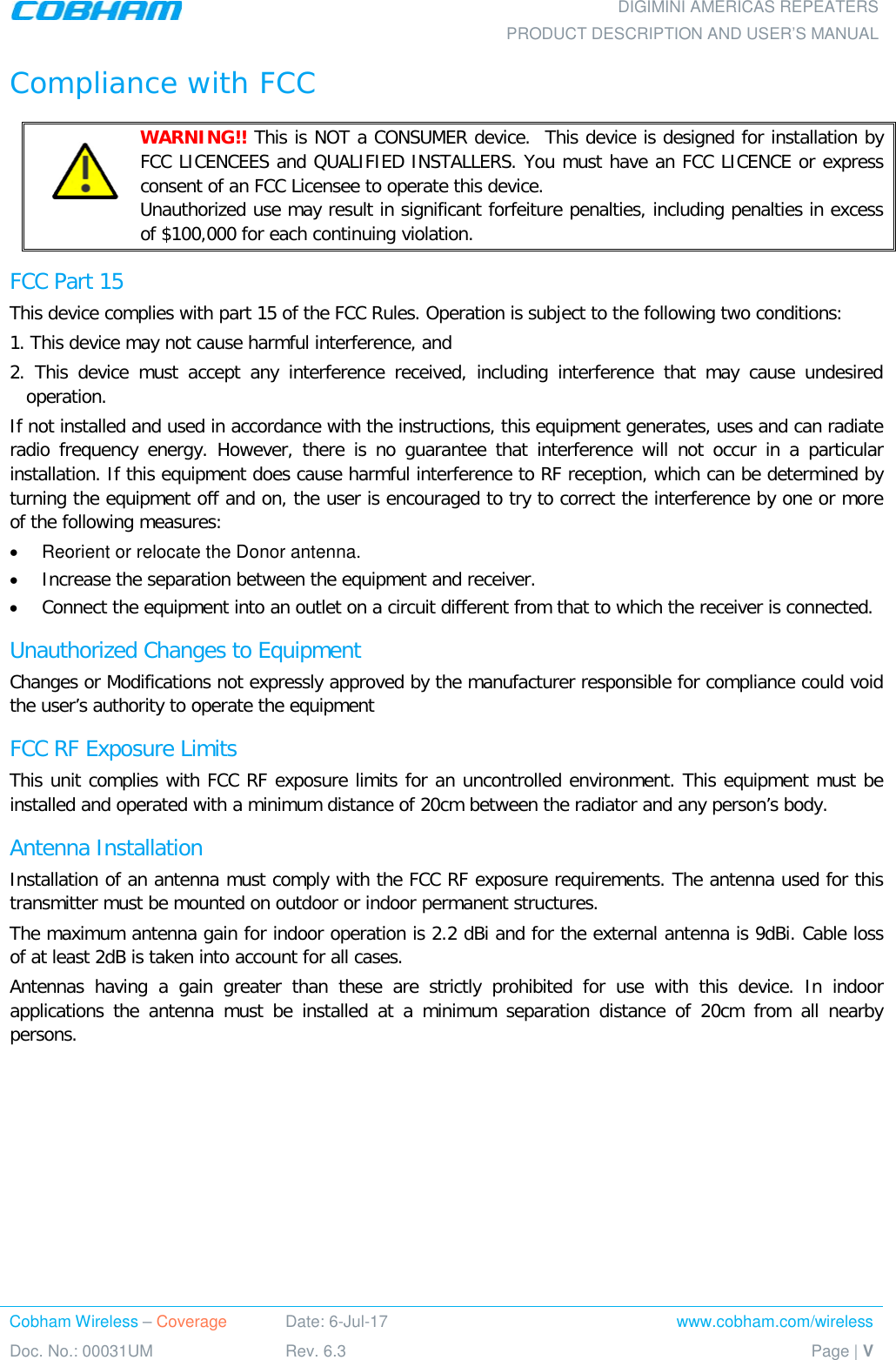    DIGIMINI AMERICAS REPEATERS PRODUCT DESCRIPTION AND USER’S MANUAL Cobham Wireless – Coverage Date: 6-Jul-17 www.cobham.com/wireless Doc. No.: 00031UM Rev. 6.3 Page | V  Compliance with FCC    WARNING!! This is NOT a CONSUMER device.  This device is designed for installation by FCC LICENCEES and QUALIFIED INSTALLERS. You must have an FCC LICENCE or express consent of an FCC Licensee to operate this device.   Unauthorized use may result in significant forfeiture penalties, including penalties in excess of $100,000 for each continuing violation. FCC Part 15 This device complies with part 15 of the FCC Rules. Operation is subject to the following two conditions:  1. This device may not cause harmful interference, and   2. This device must accept any interference received, including interference that may cause undesired operation.  If not installed and used in accordance with the instructions, this equipment generates, uses and can radiate radio frequency energy. However, there is no guarantee that interference will not occur in a particular installation. If this equipment does cause harmful interference to RF reception, which can be determined by turning the equipment off and on, the user is encouraged to try to correct the interference by one or more of the following measures: • Reorient or relocate the Donor antenna. • Increase the separation between the equipment and receiver. • Connect the equipment into an outlet on a circuit different from that to which the receiver is connected. Unauthorized Changes to Equipment Changes or Modifications not expressly approved by the manufacturer responsible for compliance could void the user’s authority to operate the equipment FCC RF Exposure Limits This unit complies with FCC RF exposure limits for an uncontrolled environment. This equipment must be installed and operated with a minimum distance of 20cm between the radiator and any person’s body.   Antenna Installation Installation of an antenna must comply with the FCC RF exposure requirements. The antenna used for this transmitter must be mounted on outdoor or indoor permanent structures. The maximum antenna gain for indoor operation is 2.2 dBi and for the external antenna is 9dBi. Cable loss of at least 2dB is taken into account for all cases. Antennas having a gain greater than these are strictly prohibited for use with this device. In indoor applications the antenna must be installed at a minimum separation distance of 20cm from all nearby persons.    