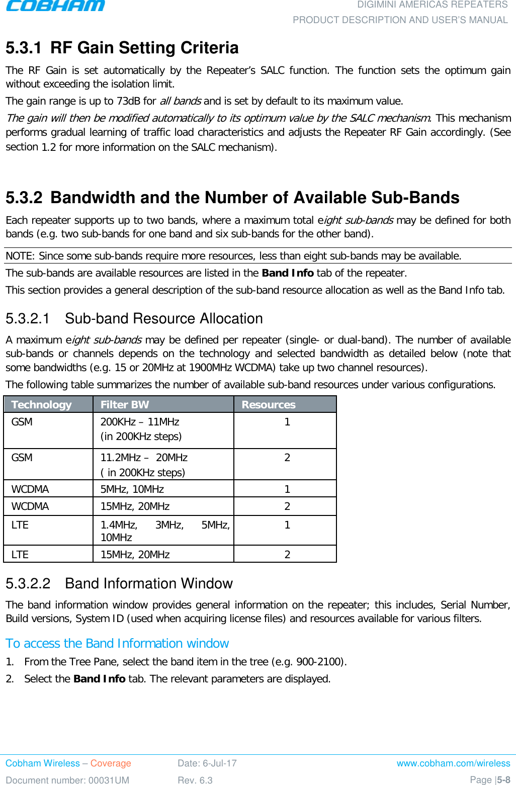  DIGIMINI AMERICAS REPEATERS PRODUCT DESCRIPTION AND USER’S MANUAL Cobham Wireless – Coverage Date: 6-Jul-17 www.cobham.com/wireless Document number: 00031UM Rev. 6.3 Page |5-8  5.3.1  RF Gain Setting Criteria The RF Gain is set automatically by the Repeater’s SALC function. The function sets the optimum gain without exceeding the isolation limit.  The gain range is up to 73dB for all bands and is set by default to its maximum value. The gain will then be modified automatically to its optimum value by the SALC mechanism. This mechanism performs gradual learning of traffic load characteristics and adjusts the Repeater RF Gain accordingly. (See section  1.2 for more information on the SALC mechanism).  5.3.2  Bandwidth and the Number of Available Sub-Bands Each repeater supports up to two bands, where a maximum total eight sub-bands may be defined for both bands (e.g. two sub-bands for one band and six sub-bands for the other band).  NOTE: Since some sub-bands require more resources, less than eight sub-bands may be available. The sub-bands are available resources are listed in the Band Info tab of the repeater. This section provides a general description of the sub-band resource allocation as well as the Band Info tab. 5.3.2.1  Sub-band Resource Allocation A maximum eight sub-bands may be defined per repeater (single- or dual-band). The number of available sub-bands or channels depends on the technology and selected bandwidth as detailed below (note that some bandwidths (e.g. 15 or 20MHz at 1900MHz WCDMA) take up two channel resources). The following table summarizes the number of available sub-band resources under various configurations. Technology Filter BW  Resources GSM 200KHz – 11MHz  (in 200KHz steps) 1 GSM 11.2MHz –  20MHz  ( in 200KHz steps) 2 WCDMA 5MHz, 10MHz  1 WCDMA 15MHz, 20MHz  2 LTE 1.4MHz, 3MHz, 5MHz, 10MHz 1 LTE 15MHz, 20MHz  2 5.3.2.2  Band Information Window The band information window provides general information on the repeater; this includes, Serial Number, Build versions, System ID (used when acquiring license files) and resources available for various filters. To access the Band Information window 1.  From the Tree Pane, select the band item in the tree (e.g. 900-2100). 2.  Select the Band Info tab. The relevant parameters are displayed.  