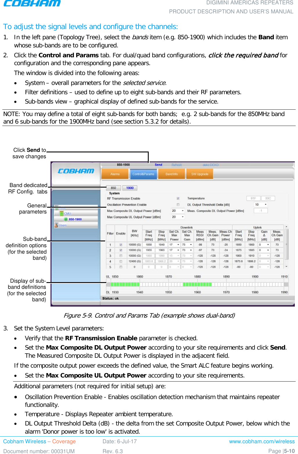  DIGIMINI AMERICAS REPEATERS PRODUCT DESCRIPTION AND USER’S MANUAL Cobham Wireless – Coverage Date: 6-Jul-17 www.cobham.com/wireless Document number: 00031UM Rev. 6.3 Page |5-10  To adjust the signal levels and configure the channels: 1.  In the left pane (Topology Tree), select the bands item (e.g. 850-1900) which includes the Band item whose sub-bands are to be configured.  2.  Click the Control and Params tab. For dual/quad band configurations, click the required band for configuration and the corresponding pane appears. The window is divided into the following areas: • System – overall parameters for the selected service. • Filter definitions – used to define up to eight sub-bands and their RF parameters. • Sub-bands view – graphical display of defined sub-bands for the service. NOTE: You may define a total of eight sub-bands for both bands;  e.g. 2 sub-bands for the 850MHz band and 6 sub-bands for the 1900MHz band (see section  5.3.2 for details).    Figure  5-9. Control and Params Tab (example shows dual-band) 3.  Set the System Level parameters: • Verify that the RF Transmission Enable parameter is checked.  • Set the Max Composite DL Output Power according to your site requirements and click Send. The Measured Composite DL Output Power is displayed in the adjacent field. If the composite output power exceeds the defined value, the Smart ALC feature begins working. • Set the Max Composite UL Output Power according to your site requirements.  Additional parameters (not required for initial setup) are: • Oscillation Prevention Enable - Enables oscillation detection mechanism that maintains repeater functionality. • Temperature - Displays Repeater ambient temperature. • DL Output Threshold Delta (dB) - the delta from the set Composite Output Power, below which the alarm &apos;Donor power is too low&apos; is activated.  Click Send to  save changes  Band dedicated RF Config.  tabs General parameters Sub-band definition options (for the selected band) Display of sub-band definitions (for the selected band) 