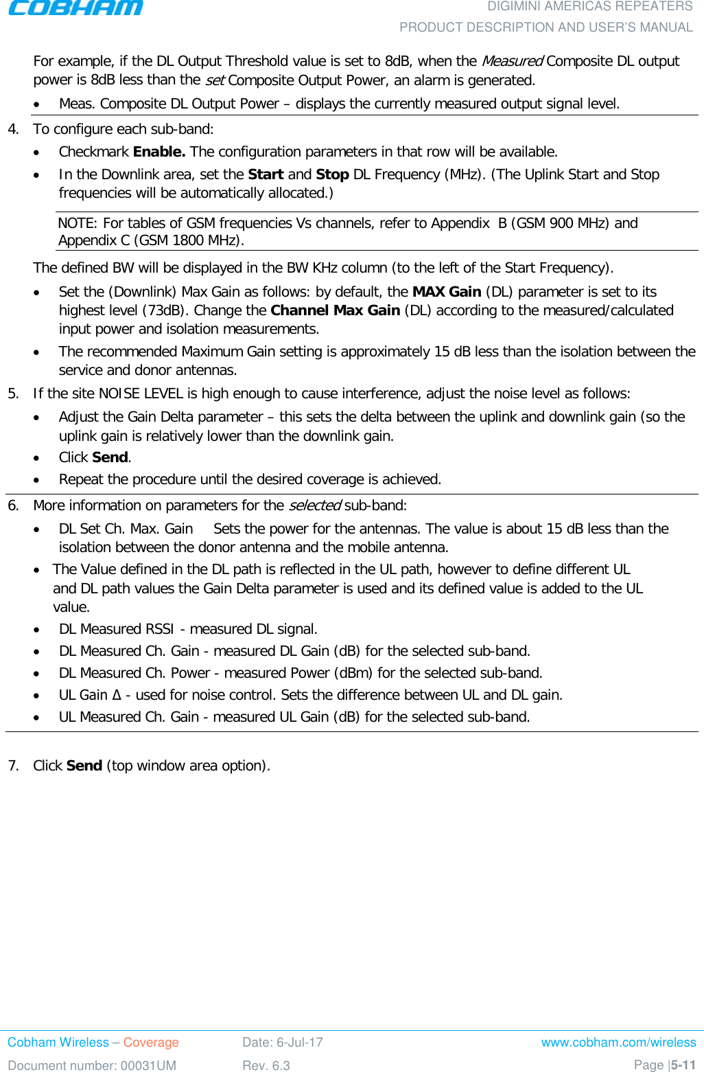  DIGIMINI AMERICAS REPEATERS PRODUCT DESCRIPTION AND USER’S MANUAL Cobham Wireless – Coverage Date: 6-Jul-17 www.cobham.com/wireless Document number: 00031UM Rev. 6.3 Page |5-11  For example, if the DL Output Threshold value is set to 8dB, when the Measured Composite DL output power is 8dB less than the set Composite Output Power, an alarm is generated. • Meas. Composite DL Output Power – displays the currently measured output signal level. 4.  To configure each sub-band: • Checkmark Enable. The configuration parameters in that row will be available. • In the Downlink area, set the Start and Stop DL Frequency (MHz). (The Uplink Start and Stop frequencies will be automatically allocated.) NOTE: For tables of GSM frequencies Vs channels, refer to Appendix  B (GSM 900 MHz) and Appendix C (GSM 1800 MHz). The defined BW will be displayed in the BW KHz column (to the left of the Start Frequency). • Set the (Downlink) Max Gain as follows: by default, the MAX Gain (DL) parameter is set to its highest level (73dB). Change the Channel Max Gain (DL) according to the measured/calculated input power and isolation measurements.  • The recommended Maximum Gain setting is approximately 15 dB less than the isolation between the service and donor antennas.  5.  If the site NOISE LEVEL is high enough to cause interference, adjust the noise level as follows: • Adjust the Gain Delta parameter – this sets the delta between the uplink and downlink gain (so the uplink gain is relatively lower than the downlink gain. • Click Send. • Repeat the procedure until the desired coverage is achieved. 6.  More information on parameters for the selected sub-band: • DL Set Ch. Max. Gain Sets the power for the antennas. The value is about 15 dB less than the isolation between the donor antenna and the mobile antenna. • The Value defined in the DL path is reflected in the UL path, however to define different UL and DL path values the Gain Delta parameter is used and its defined value is added to the UL value. • DL Measured RSSI - measured DL signal. • DL Measured Ch. Gain - measured DL Gain (dB) for the selected sub-band.  • DL Measured Ch. Power - measured Power (dBm) for the selected sub-band. • UL Gain Δ - used for noise control. Sets the difference between UL and DL gain.  • UL Measured Ch. Gain - measured UL Gain (dB) for the selected sub-band.  7.  Click Send (top window area option).    