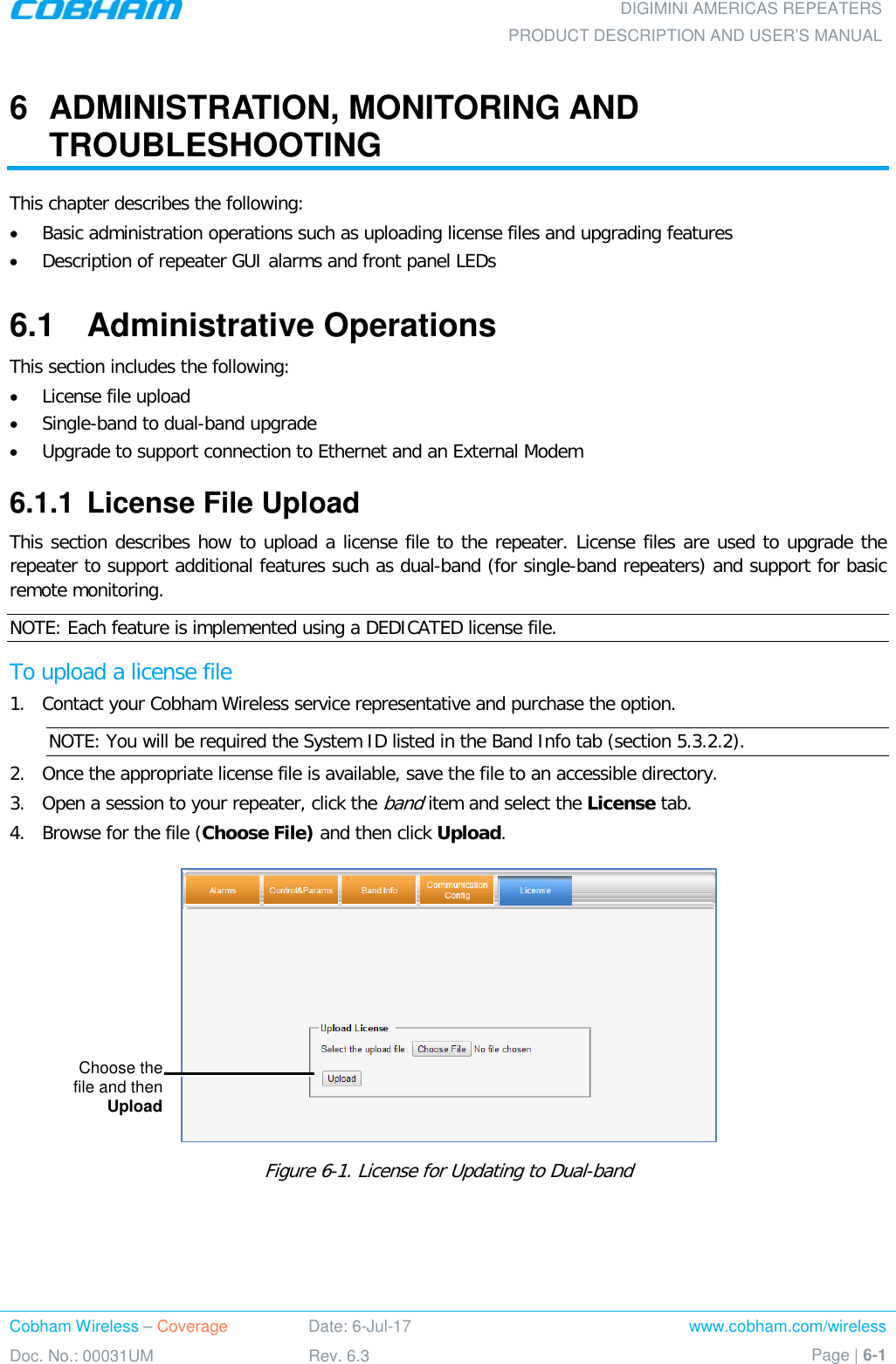 DIGIMINI AMERICAS REPEATERS PRODUCT DESCRIPTION AND USER’S MANUAL Cobham Wireless – Coverage Date: 6-Jul-17 www.cobham.com/wireless Doc. No.: 00031UM Rev. 6.3 Page | 6-1  6  ADMINISTRATION, MONITORING AND TROUBLESHOOTING This chapter describes the following: • Basic administration operations such as uploading license files and upgrading features • Description of repeater GUI alarms and front panel LEDs 6.1  Administrative Operations This section includes the following: • License file upload • Single-band to dual-band upgrade • Upgrade to support connection to Ethernet and an External Modem 6.1.1  License File Upload This section describes how to upload a license file to the repeater. License files are used to upgrade the repeater to support additional features such as dual-band (for single-band repeaters) and support for basic remote monitoring.  NOTE: Each feature is implemented using a DEDICATED license file. To upload a license file 1.  Contact your Cobham Wireless service representative and purchase the option.   NOTE: You will be required the System ID listed in the Band Info tab (section  5.3.2.2). 2.  Once the appropriate license file is available, save the file to an accessible directory. 3.  Open a session to your repeater, click the band item and select the License tab.  4.  Browse for the file (Choose File) and then click Upload.   Figure  6-1. License for Updating to Dual-band  Choose the  file and then Upload 