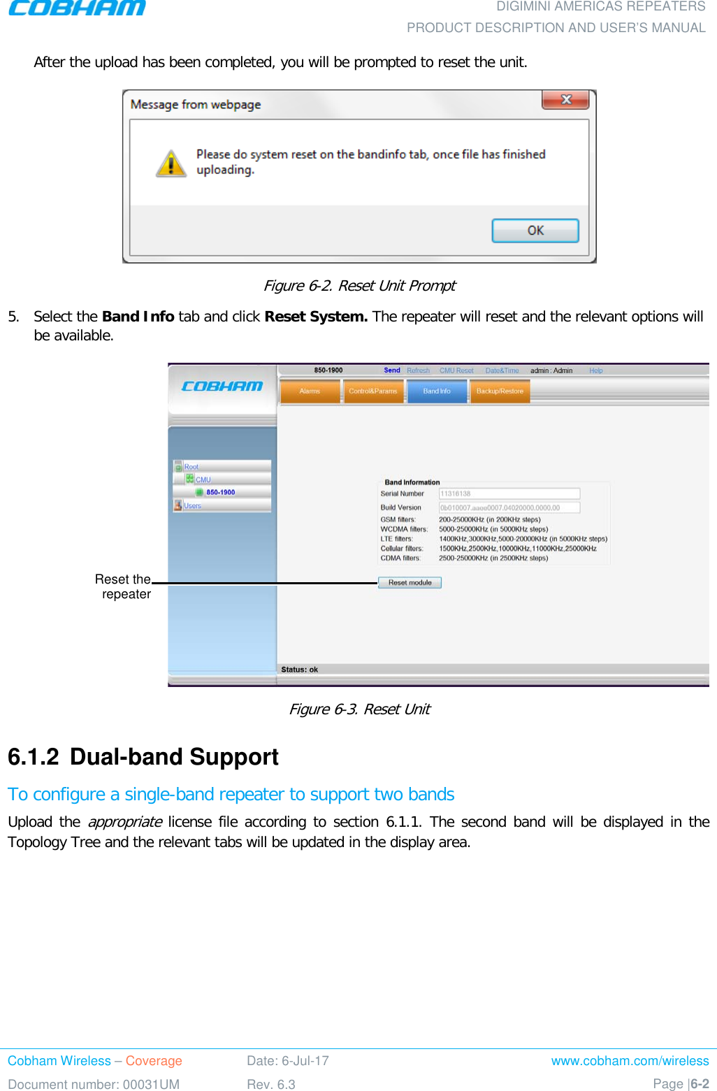  DIGIMINI AMERICAS REPEATERS PRODUCT DESCRIPTION AND USER’S MANUAL Cobham Wireless – Coverage Date: 6-Jul-17 www.cobham.com/wireless Document number: 00031UM Rev. 6.3 Page |6-2  After the upload has been completed, you will be prompted to reset the unit.   Figure  6-2. Reset Unit Prompt 5.  Select the Band Info tab and click Reset System. The repeater will reset and the relevant options will be available.  Figure  6-3. Reset Unit  6.1.2  Dual-band Support To configure a single-band repeater to support two bands Upload the appropriate license file according to section  6.1.1. The second band will be displayed in the Topology Tree and the relevant tabs will be updated in the display area. Reset the repeater 