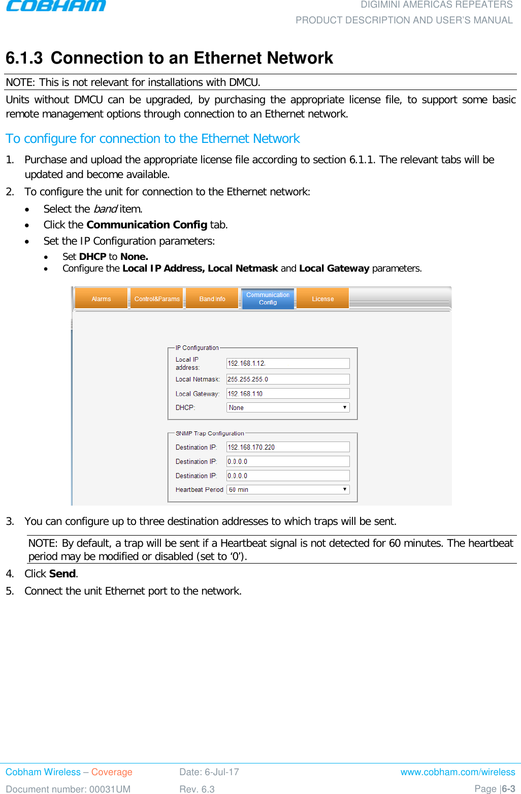  DIGIMINI AMERICAS REPEATERS PRODUCT DESCRIPTION AND USER’S MANUAL Cobham Wireless – Coverage Date: 6-Jul-17 www.cobham.com/wireless Document number: 00031UM Rev. 6.3 Page |6-3  6.1.3  Connection to an Ethernet Network NOTE: This is not relevant for installations with DMCU. Units without DMCU can be upgraded, by purchasing the appropriate license file, to support some basic remote management options through connection to an Ethernet network.  To configure for connection to the Ethernet Network 1.  Purchase and upload the appropriate license file according to section  6.1.1. The relevant tabs will be updated and become available.  2.  To configure the unit for connection to the Ethernet network: • Select the band item. • Click the Communication Config tab. • Set the IP Configuration parameters: • Set DHCP to None. • Configure the Local IP Address, Local Netmask and Local Gateway parameters.  3.  You can configure up to three destination addresses to which traps will be sent. NOTE: By default, a trap will be sent if a Heartbeat signal is not detected for 60 minutes. The heartbeat period may be modified or disabled (set to ‘0’). 4.  Click Send. 5.  Connect the unit Ethernet port to the network. 