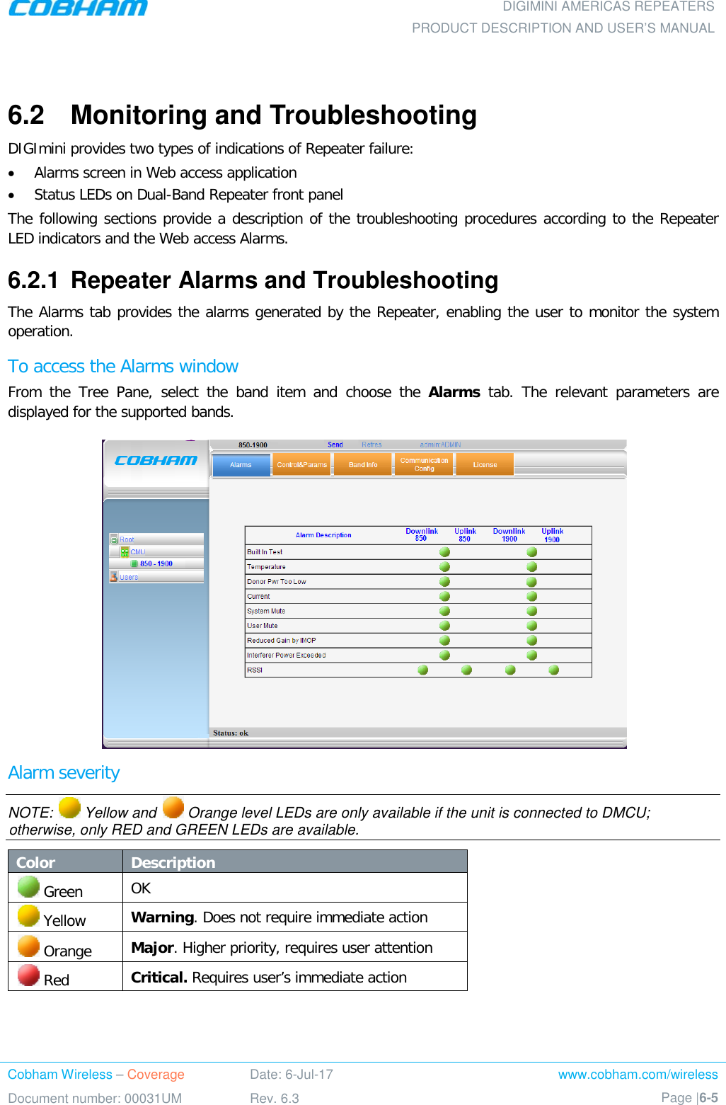  DIGIMINI AMERICAS REPEATERS PRODUCT DESCRIPTION AND USER’S MANUAL Cobham Wireless – Coverage Date: 6-Jul-17 www.cobham.com/wireless Document number: 00031UM Rev. 6.3 Page |6-5   6.2  Monitoring and Troubleshooting DIGImini provides two types of indications of Repeater failure:  • Alarms screen in Web access application  • Status LEDs on Dual-Band Repeater front panel The following sections provide a description of the troubleshooting procedures according to the Repeater LED indicators and the Web access Alarms. 6.2.1  Repeater Alarms and Troubleshooting The Alarms tab provides the alarms generated by the Repeater, enabling the user to monitor the system operation. To access the Alarms window From the Tree Pane, select the band item and choose the Alarms tab. The relevant parameters are displayed for the supported bands.  Alarm severity NOTE:   Yellow and   Orange level LEDs are only available if the unit is connected to DMCU; otherwise, only RED and GREEN LEDs are available. Color Description  Green OK  Yellow  Warning. Does not require immediate action  Orange Major. Higher priority, requires user attention  Red Critical. Requires user’s immediate action  