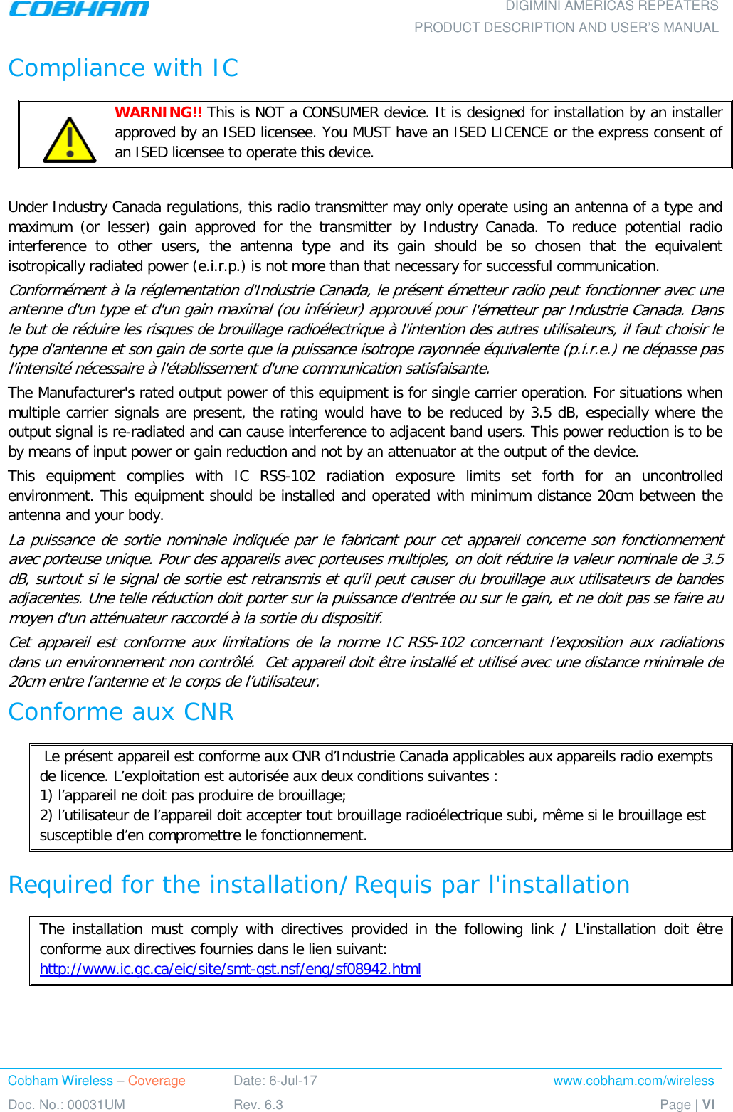    DIGIMINI AMERICAS REPEATERS PRODUCT DESCRIPTION AND USER’S MANUAL Cobham Wireless – Coverage Date: 6-Jul-17 www.cobham.com/wireless Doc. No.: 00031UM Rev. 6.3 Page | VI  Compliance with IC    WARNING!! This is NOT a CONSUMER device. It is designed for installation by an installer approved by an ISED licensee. You MUST have an ISED LICENCE or the express consent of an ISED licensee to operate this device.  Under Industry Canada regulations, this radio transmitter may only operate using an antenna of a type and maximum (or lesser) gain approved for the transmitter by Industry Canada. To reduce potential radio interference to other users, the antenna type and its gain should be so chosen that the equivalent isotropically radiated power (e.i.r.p.) is not more than that necessary for successful communication. Conformément à la réglementation d&apos;Industrie Canada, le présent émetteur radio peut fonctionner avec une antenne d&apos;un type et d&apos;un gain maximal (ou inférieur) approuvé pour l&apos;émetteur par Industrie Canada. Dans le but de réduire les risques de brouillage radioélectrique à l&apos;intention des autres utilisateurs, il faut choisir le type d&apos;antenne et son gain de sorte que la puissance isotrope rayonnée équivalente (p.i.r.e.) ne dépasse pas l&apos;intensité nécessaire à l&apos;établissement d&apos;une communication satisfaisante. The Manufacturer&apos;s rated output power of this equipment is for single carrier operation. For situations when multiple carrier signals are present, the rating would have to be reduced by 3.5 dB, especially where the output signal is re-radiated and can cause interference to adjacent band users. This power reduction is to be by means of input power or gain reduction and not by an attenuator at the output of the device. This equipment complies with IC RSS-102 radiation exposure limits set forth for an uncontrolled environment. This equipment should be installed and operated with minimum distance 20cm between the antenna and your body. La puissance de sortie nominale indiquée par le fabricant pour cet appareil concerne son fonctionnement avec porteuse unique. Pour des appareils avec porteuses multiples, on doit réduire la valeur nominale de 3.5 dB, surtout si le signal de sortie est retransmis et qu&apos;il peut causer du brouillage aux utilisateurs de bandes adjacentes. Une telle réduction doit porter sur la puissance d&apos;entrée ou sur le gain, et ne doit pas se faire au moyen d&apos;un atténuateur raccordé à la sortie du dispositif.  Cet appareil est conforme aux limitations de la norme IC RSS-102 concernant l’exposition aux radiations dans un environnement non contrôlé.  Cet appareil doit être installé et utilisé avec une distance minimale de 20cm entre l’antenne et le corps de l’utilisateur. Conforme aux CNR  Le présent appareil est conforme aux CNR d’Industrie Canada applicables aux appareils radio exempts de licence. L’exploitation est autorisée aux deux conditions suivantes : 1) l’appareil ne doit pas produire de brouillage; 2) l’utilisateur de l’appareil doit accepter tout brouillage radioélectrique subi, même si le brouillage est susceptible d’en compromettre le fonctionnement.  Required for the installation/ Requis par l&apos;installation The installation must comply with directives provided in the following link / L&apos;installation doit être conforme aux directives fournies dans le lien suivant:  http://www.ic.gc.ca/eic/site/smt-gst.nsf/eng/sf08942.html   