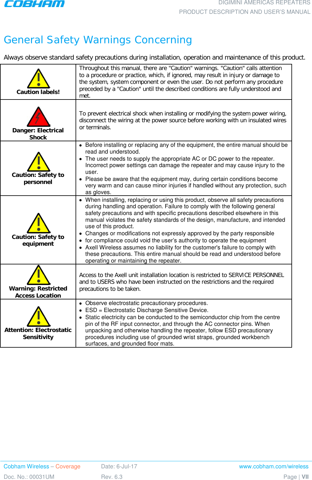    DIGIMINI AMERICAS REPEATERS PRODUCT DESCRIPTION AND USER’S MANUAL Cobham Wireless – Coverage Date: 6-Jul-17 www.cobham.com/wireless Doc. No.: 00031UM Rev. 6.3 Page | VII   General Safety Warnings Concerning  Always observe standard safety precautions during installation, operation and maintenance of this product.  Caution labels! Throughout this manual, there are &quot;Caution&quot; warnings. &quot;Caution&quot; calls attention to a procedure or practice, which, if ignored, may result in injury or damage to the system, system component or even the user. Do not perform any procedure preceded by a &quot;Caution&quot; until the described conditions are fully understood and met.    Danger: Electrical Shock To prevent electrical shock when installing or modifying the system power wiring, disconnect the wiring at the power source before working with un insulated wires or terminals.  Caution: Safety to personnel • Before installing or replacing any of the equipment, the entire manual should be read and understood. • The user needs to supply the appropriate AC or DC power to the repeater. Incorrect power settings can damage the repeater and may cause injury to the user. • Please be aware that the equipment may, during certain conditions become very warm and can cause minor injuries if handled without any protection, such as gloves.  Caution: Safety to equipment • When installing, replacing or using this product, observe all safety precautions during handling and operation. Failure to comply with the following general safety precautions and with specific precautions described elsewhere in this manual violates the safety standards of the design, manufacture, and intended use of this product.  • Changes or modifications not expressly approved by the party responsible • for compliance could void the user’s authority to operate the equipment • Axell Wireless assumes no liability for the customer&apos;s failure to comply with these precautions. This entire manual should be read and understood before operating or maintaining the repeater.  Warning: Restricted Access Location Access to the Axell unit installation location is restricted to SERVICE PERSONNEL and to USERS who have been instructed on the restrictions and the required precautions to be taken.  Attention: Electrostatic Sensitivity • Observe electrostatic precautionary procedures. • ESD = Electrostatic Discharge Sensitive Device.  • Static electricity can be conducted to the semiconductor chip from the centre pin of the RF input connector, and through the AC connector pins. When unpacking and otherwise handling the repeater, follow ESD precautionary procedures including use of grounded wrist straps, grounded workbench surfaces, and grounded floor mats.         