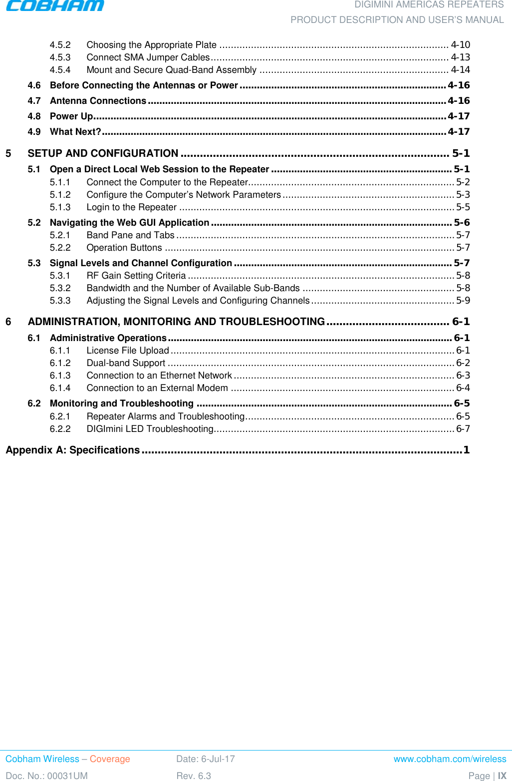  DIGIMINI AMERICAS REPEATERS PRODUCT DESCRIPTION AND USER’S MANUAL Cobham Wireless – Coverage Date: 6-Jul-17 www.cobham.com/wireless Doc. No.: 00031UM Rev. 6.3 Page | IX  4.5.2 Choosing the Appropriate Plate ................................................................................ 4-10 4.5.3 Connect SMA Jumper Cables ................................................................................... 4-13 4.5.4 Mount and Secure Quad-Band Assembly .................................................................. 4-14 4.6 Before Connecting the Antennas or Power ........................................................................ 4-16 4.7 Antenna Connections ........................................................................................................ 4-16 4.8 Power Up........................................................................................................................... 4-17 4.9 What Next? ........................................................................................................................ 4-17 5 SETUP AND CONFIGURATION ................................................................................... 5-1 5.1 Open a Direct Local Web Session to the Repeater ............................................................... 5-1 5.1.1 Connect the Computer to the Repeater........................................................................ 5-2 5.1.2 Configure the Computer’s Network Parameters ............................................................ 5-3 5.1.3 Login to the Repeater ................................................................................................ 5-5 5.2 Navigating the Web GUI Application .................................................................................... 5-6 5.2.1 Band Pane and Tabs ................................................................................................. 5-7 5.2.2 Operation Buttons ..................................................................................................... 5-7 5.3 Signal Levels and Channel Configuration ............................................................................ 5-7 5.3.1 RF Gain Setting Criteria ............................................................................................. 5-8 5.3.2 Bandwidth and the Number of Available Sub-Bands ..................................................... 5-8 5.3.3 Adjusting the Signal Levels and Configuring Channels .................................................. 5-9 6 ADMINISTRATION, MONITORING AND TROUBLESHOOTING ...................................... 6-1 6.1 Administrative Operations ................................................................................................... 6-1 6.1.1 License File Upload ................................................................................................... 6-1 6.1.2 Dual-band Support .................................................................................................... 6-2 6.1.3 Connection to an Ethernet Network ............................................................................. 6-3 6.1.4 Connection to an External Modem .............................................................................. 6-4 6.2 Monitoring and Troubleshooting ......................................................................................... 6-5 6.2.1 Repeater Alarms and Troubleshooting ......................................................................... 6-5 6.2.2 DIGImini LED Troubleshooting.................................................................................... 6-7 Appendix A: Specifications ................................................................................................... 1  