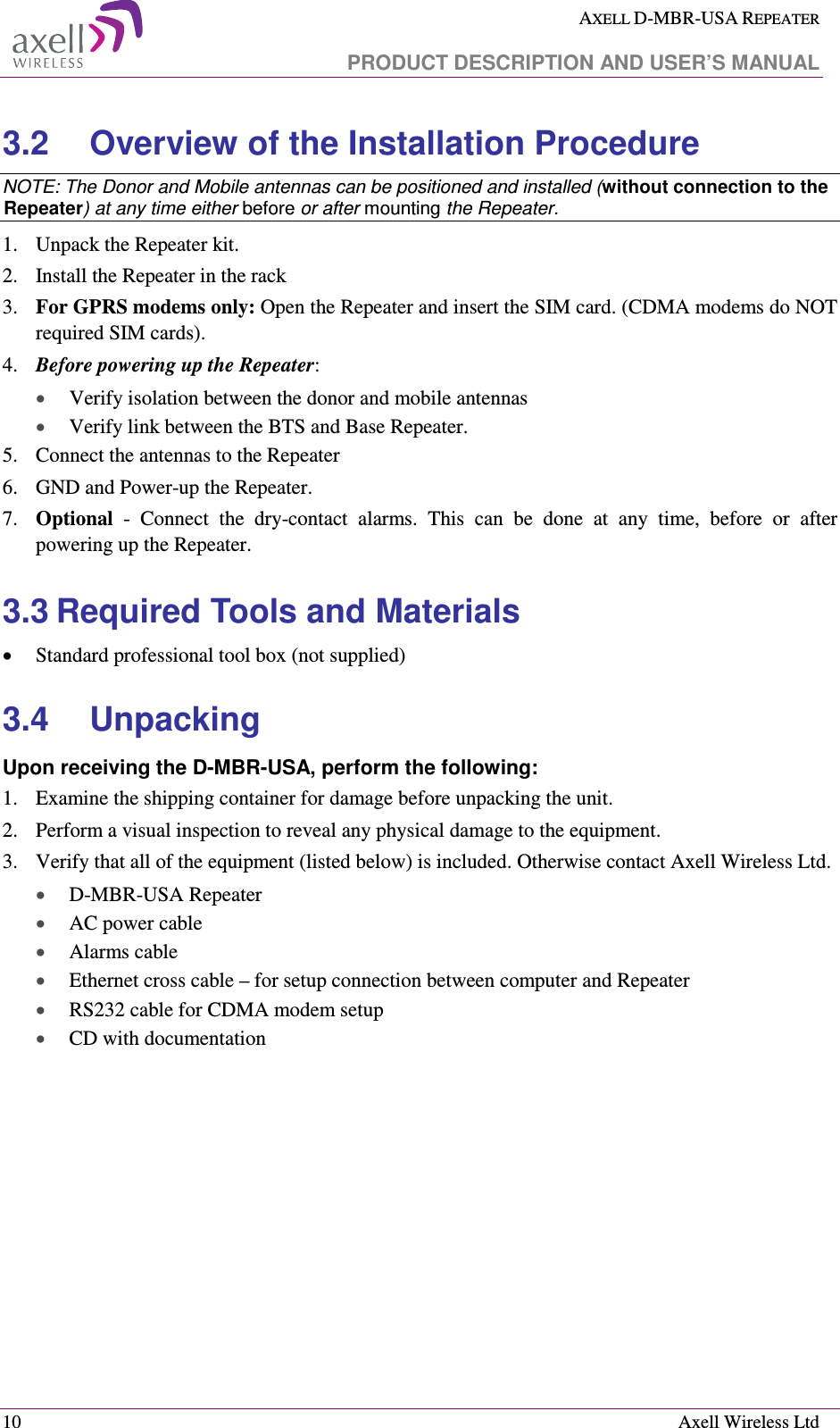  AXELL D-MBR-USA REPEATER   PRODUCT DESCRIPTION AND USER’S MANUAL  10    Axell Wireless Ltd 3.2  Overview of the Installation Procedure NOTE: The Donor and Mobile antennas can be positioned and installed (without connection to the Repeater) at any time either before or after mounting the Repeater. 1.  Unpack the Repeater kit. 2.  Install the Repeater in the rack 3.  For GPRS modems only: Open the Repeater and insert the SIM card. (CDMA modems do NOT required SIM cards). 4.  Before powering up the Repeater: •  Verify isolation between the donor and mobile antennas • Verify link between the BTS and Base Repeater. 5.  Connect the antennas to the Repeater 6.  GND and Power-up the Repeater.  7.  Optional  -  Connect  the  dry-contact  alarms.  This  can  be  done  at  any  time,  before  or  after powering up the Repeater.  3.3 Required Tools and Materials • Standard professional tool box (not supplied) 3.4  Unpacking  Upon receiving the D-MBR-USA, perform the following:  1.  Examine the shipping container for damage before unpacking the unit. 2.  Perform a visual inspection to reveal any physical damage to the equipment.  3.  Verify that all of the equipment (listed below) is included. Otherwise contact Axell Wireless Ltd.  • D-MBR-USA Repeater • AC power cable • Alarms cable  • Ethernet cross cable – for setup connection between computer and Repeater • RS232 cable for CDMA modem setup • CD with documentation 