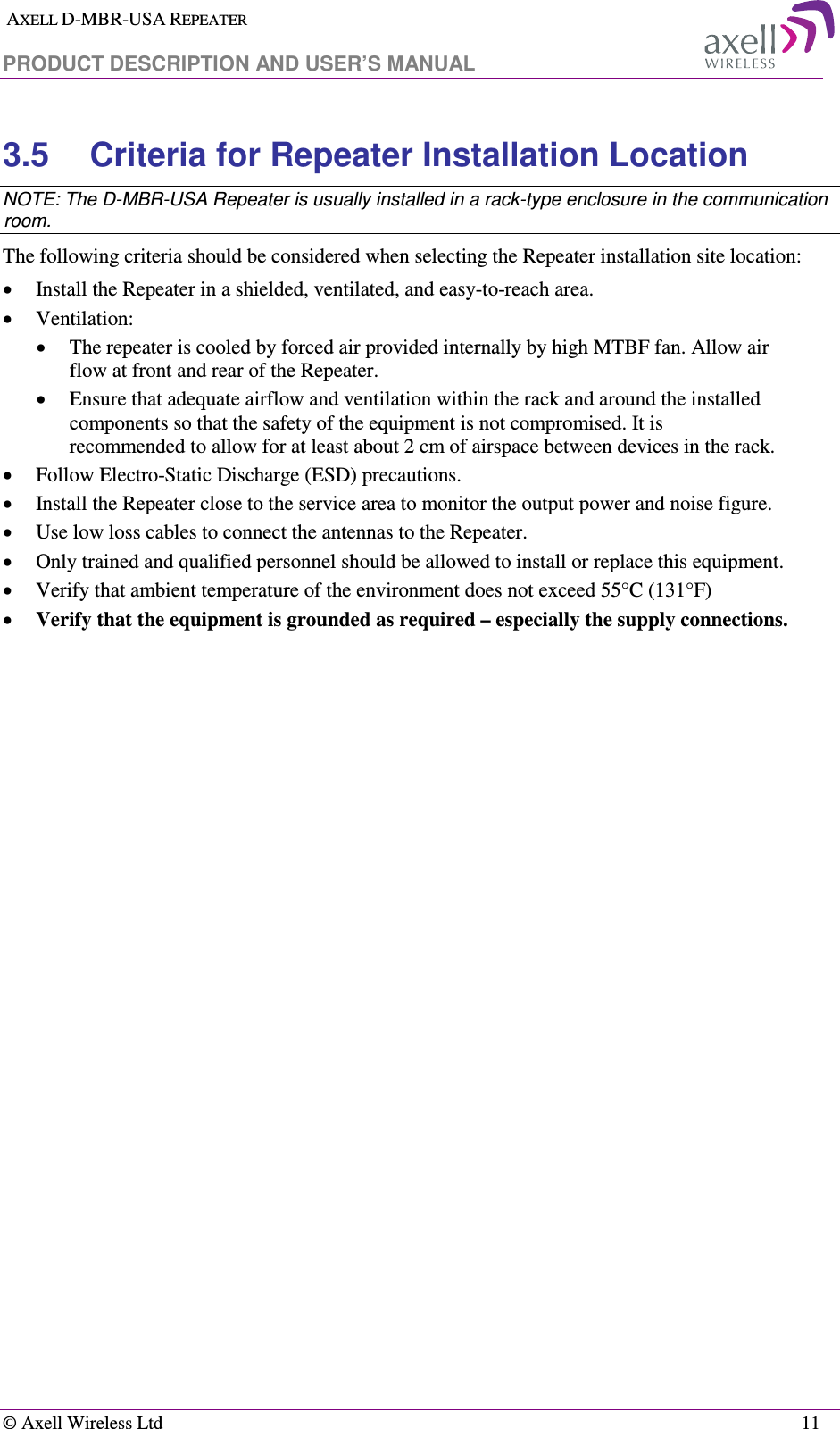  AXELL D-MBR-USA REPEATER  PRODUCT DESCRIPTION AND USER’S MANUAL   © Axell Wireless Ltd    11 3.5  Criteria for Repeater Installation Location NOTE: The D-MBR-USA Repeater is usually installed in a rack-type enclosure in the communication room. The following criteria should be considered when selecting the Repeater installation site location: • Install the Repeater in a shielded, ventilated, and easy-to-reach area. • Ventilation: • The repeater is cooled by forced air provided internally by high MTBF fan. Allow air flow at front and rear of the Repeater. • Ensure that adequate airflow and ventilation within the rack and around the installed components so that the safety of the equipment is not compromised. It is recommended to allow for at least about 2 cm of airspace between devices in the rack. • Follow Electro-Static Discharge (ESD) precautions. • Install the Repeater close to the service area to monitor the output power and noise figure. • Use low loss cables to connect the antennas to the Repeater. • Only trained and qualified personnel should be allowed to install or replace this equipment. • Verify that ambient temperature of the environment does not exceed 55°C (131°F)  • Verify that the equipment is grounded as required – especially the supply connections. 