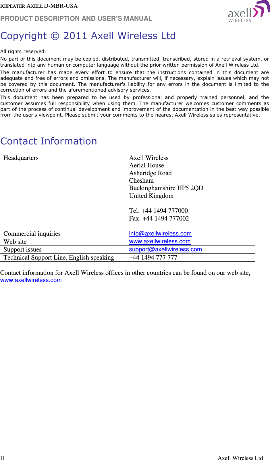 REPEATER AXELL D-MBR-USA PRODUCT DESCRIPTION AND USER’S MANUAL  II    Axell Wireless Ltd Copyright © 2011 Axell Wireless Ltd All rights reserved. No part of this document may be copied, distributed, transmitted, transcribed, stored in a retrieval system, or translated into any human or computer language without the prior written permission of Axell Wireless Ltd. The  manufacturer  has  made  every  effort  to  ensure  that  the  instructions  contained  in  this  document  are adequate and free of errors and omissions. The manufacturer will, if necessary, explain issues which may not be  covered  by  this  document.  The  manufacturer&apos;s  liability  for  any  errors  in  the  document  is  limited  to  the correction of errors and the aforementioned advisory services. This  document  has  been  prepared  to  be  used  by  professional  and  properly  trained  personnel,  and  the customer  assumes  full  responsibility  when  using  them.  The  manufacturer  welcomes  customer  comments  as part of the process of continual development and improvement of the documentation in the best way possible from the user&apos;s viewpoint. Please submit your comments to the nearest Axell Wireless sales representative.  Contact Information Headquarters  Axell Wireless Aerial House  Asheridge Road  Chesham  Buckinghamshire HP5 2QD  United Kingdom   Tel: +44 1494 777000  Fax: +44 1494 777002   Commercial inquiries info@axellwireless.com Web site www.axellwireless.com Support issues support@axellwireless.com Technical Support Line, English speaking  +44 1494 777 777  Contact information for Axell Wireless offices in other countries can be found on our web site, www.axellwireless.com     