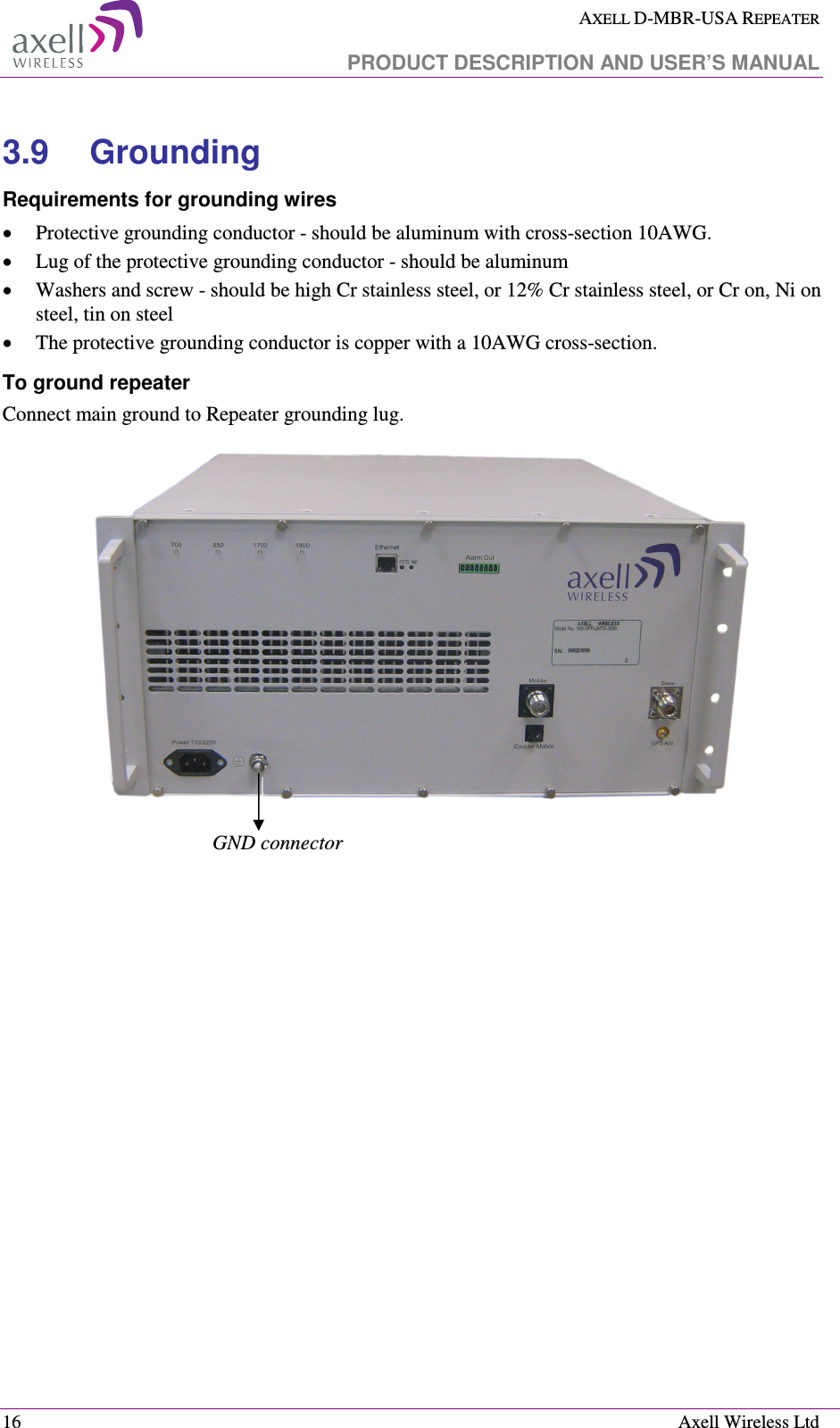  AXELL D-MBR-USA REPEATER   PRODUCT DESCRIPTION AND USER’S MANUAL  16    Axell Wireless Ltd 3.9  Grounding Requirements for grounding wires • Protective grounding conductor - should be aluminum with cross-section 10AWG.  • Lug of the protective grounding conductor - should be aluminum • Washers and screw - should be high Cr stainless steel, or 12% Cr stainless steel, or Cr on, Ni on steel, tin on steel • The protective grounding conductor is copper with a 10AWG cross-section.  To ground repeater Connect main ground to Repeater grounding lug.      GND connector 