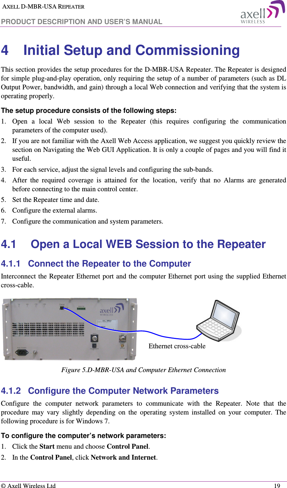  AXELL D-MBR-USA REPEATER  PRODUCT DESCRIPTION AND USER’S MANUAL   © Axell Wireless Ltd    19 4  Initial Setup and Commissioning This section provides the setup procedures for the D-MBR-USA Repeater. The Repeater is designed for simple plug-and-play operation, only requiring the setup of a number of parameters (such as DL Output Power, bandwidth, and gain) through a local Web connection and verifying that the system is operating properly.  The setup procedure consists of the following steps: 1.  Open  a  local  Web  session  to  the  Repeater  (this  requires  configuring  the  communication parameters of the computer used). 2.  If you are not familiar with the Axell Web Access application, we suggest you quickly review the section on Navigating the Web GUI Application. It is only a couple of pages and you will find it useful. 3.  For each service, adjust the signal levels and configuring the sub-bands. 4.  After  the  required  coverage  is  attained  for  the  location,  verify  that  no  Alarms  are  generated before connecting to the main control center. 5.  Set the Repeater time and date. 6.  Configure the external alarms. 7.  Configure the communication and system parameters.  4.1  Open a Local WEB Session to the Repeater 4.1.1  Connect the Repeater to the Computer Interconnect the Repeater Ethernet port and the computer Ethernet port using the supplied Ethernet cross-cable.  Figure 5.D-MBR-USA and Computer Ethernet Connection 4.1.2  Configure the Computer Network Parameters Configure  the  computer  network  parameters  to  communicate  with  the  Repeater.  Note  that  the procedure  may  vary  slightly  depending  on  the  operating  system  installed  on  your  computer.  The following procedure is for Windows 7. To configure the computer’s network parameters: 1.  Click the Start menu and choose Control Panel. 2.  In the Control Panel, click Network and Internet. Ethernet cross-cable 