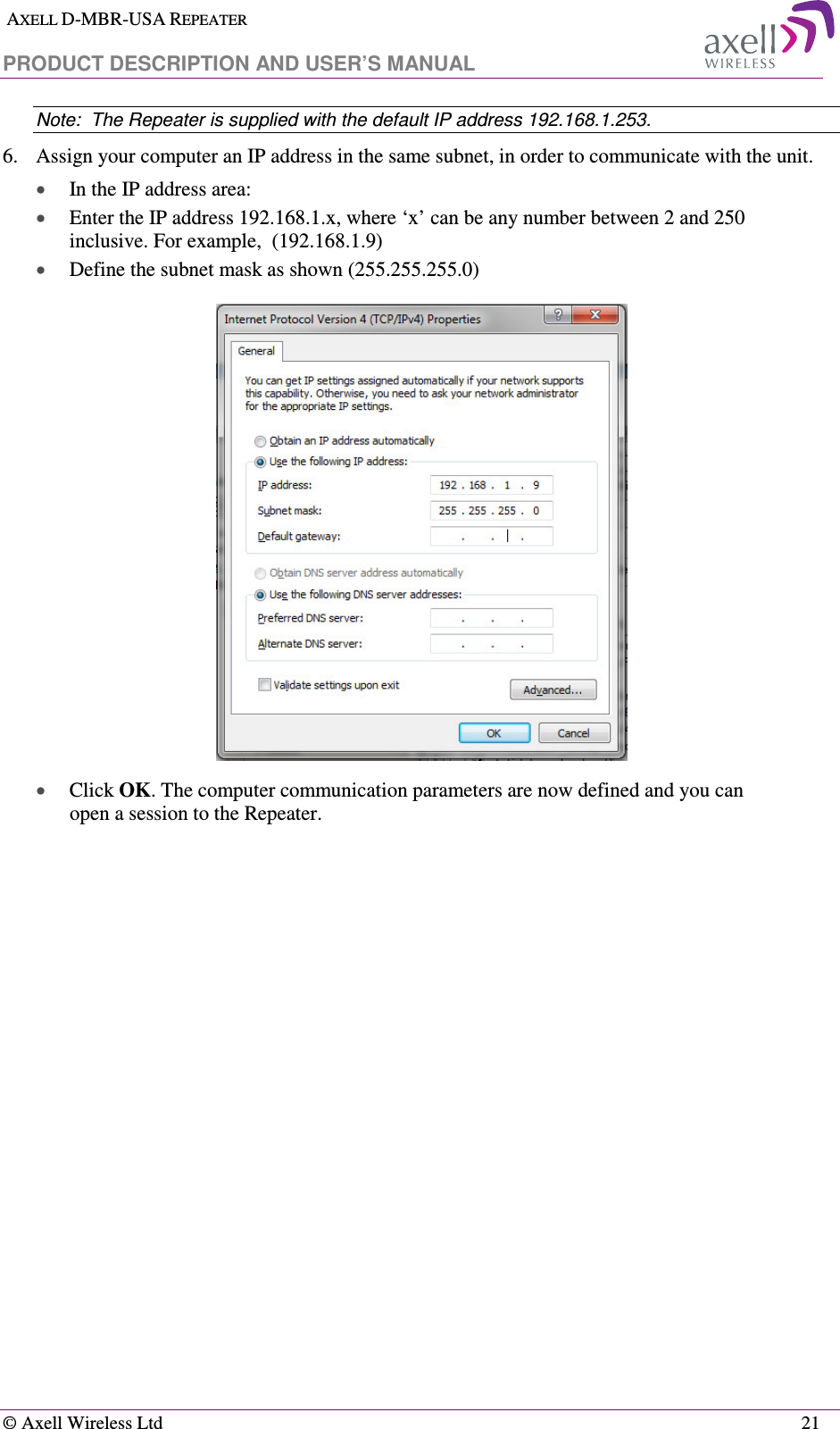  AXELL D-MBR-USA REPEATER  PRODUCT DESCRIPTION AND USER’S MANUAL   © Axell Wireless Ltd    21 Note:  The Repeater is supplied with the default IP address 192.168.1.253. 6.  Assign your computer an IP address in the same subnet, in order to communicate with the unit.  • In the IP address area: • Enter the IP address 192.168.1.x, where ‘x’ can be any number between 2 and 250 inclusive. For example,  (192.168.1.9)  • Define the subnet mask as shown (255.255.255.0)  • Click OK. The computer communication parameters are now defined and you can open a session to the Repeater.    
