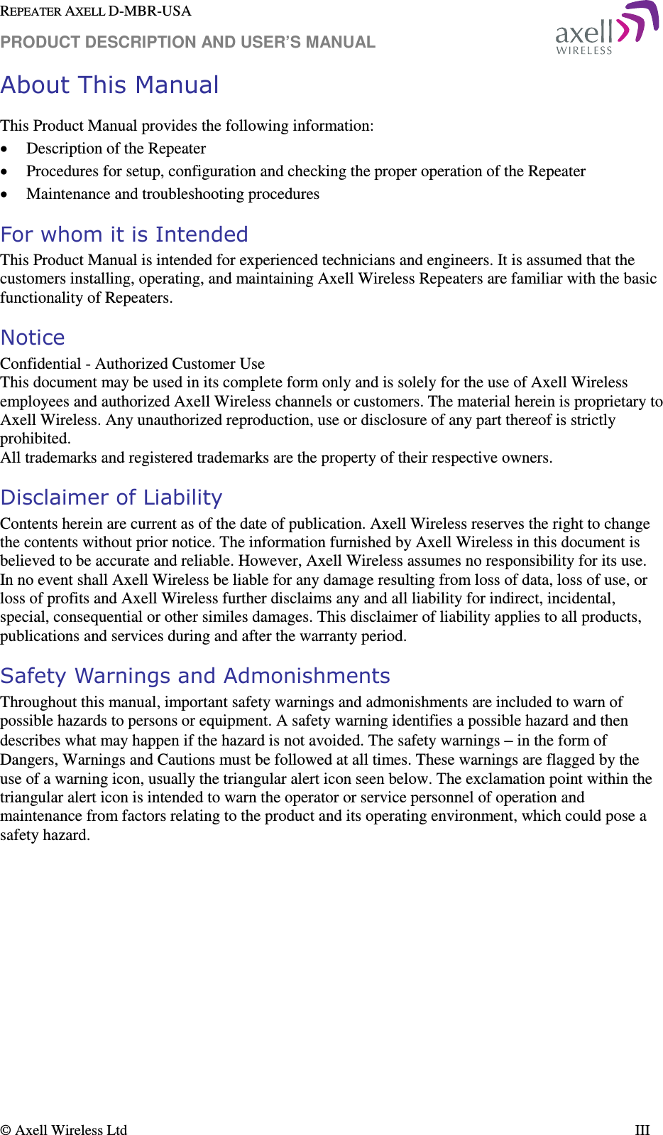 REPEATER AXELL D-MBR-USA PRODUCT DESCRIPTION AND USER’S MANUAL  © Axell Wireless Ltd    III About This Manual This Product Manual provides the following information: • Description of the Repeater  • Procedures for setup, configuration and checking the proper operation of the Repeater  • Maintenance and troubleshooting procedures  For whom it is Intended This Product Manual is intended for experienced technicians and engineers. It is assumed that the customers installing, operating, and maintaining Axell Wireless Repeaters are familiar with the basic functionality of Repeaters. Notice Confidential - Authorized Customer Use This document may be used in its complete form only and is solely for the use of Axell Wireless employees and authorized Axell Wireless channels or customers. The material herein is proprietary to Axell Wireless. Any unauthorized reproduction, use or disclosure of any part thereof is strictly prohibited. All trademarks and registered trademarks are the property of their respective owners. Disclaimer of Liability Contents herein are current as of the date of publication. Axell Wireless reserves the right to change the contents without prior notice. The information furnished by Axell Wireless in this document is believed to be accurate and reliable. However, Axell Wireless assumes no responsibility for its use. In no event shall Axell Wireless be liable for any damage resulting from loss of data, loss of use, or loss of profits and Axell Wireless further disclaims any and all liability for indirect, incidental, special, consequential or other similes damages. This disclaimer of liability applies to all products, publications and services during and after the warranty period. Safety Warnings and Admonishments Throughout this manual, important safety warnings and admonishments are included to warn of possible hazards to persons or equipment. A safety warning identifies a possible hazard and then describes what may happen if the hazard is not avoided. The safety warnings – in the form of Dangers, Warnings and Cautions must be followed at all times. These warnings are flagged by the use of a warning icon, usually the triangular alert icon seen below. The exclamation point within the triangular alert icon is intended to warn the operator or service personnel of operation and maintenance from factors relating to the product and its operating environment, which could pose a safety hazard. 