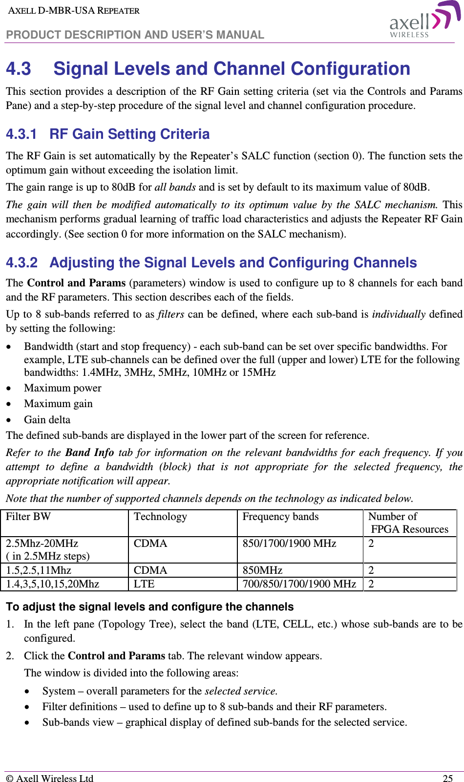  AXELL D-MBR-USA REPEATER  PRODUCT DESCRIPTION AND USER’S MANUAL   © Axell Wireless Ltd    25 4.3  Signal Levels and Channel Configuration This section provides a description of the RF Gain setting criteria (set via the Controls and Params Pane) and a step-by-step procedure of the signal level and channel configuration procedure. 4.3.1  RF Gain Setting Criteria The RF Gain is set automatically by the Repeater’s SALC function (section  0). The function sets the optimum gain without exceeding the isolation limit.  The gain range is up to 80dB for all bands and is set by default to its maximum value of 80dB.  The  gain  will  then  be  modified  automatically  to  its  optimum  value  by  the  SALC  mechanism.  This mechanism performs gradual learning of traffic load characteristics and adjusts the Repeater RF Gain accordingly. (See section  0 for more information on the SALC mechanism). 4.3.2  Adjusting the Signal Levels and Configuring Channels The Control and Params (parameters) window is used to configure up to 8 channels for each band and the RF parameters. This section describes each of the fields.  Up to 8 sub-bands referred to as filters can be defined, where each sub-band is individually defined by setting the following: • Bandwidth (start and stop frequency) - each sub-band can be set over specific bandwidths. For example, LTE sub-channels can be defined over the full (upper and lower) LTE for the following bandwidths: 1.4MHz, 3MHz, 5MHz, 10MHz or 15MHz  • Maximum power • Maximum gain • Gain delta The defined sub-bands are displayed in the lower part of the screen for reference. Refer  to  the  Band  Info  tab  for  information  on  the  relevant  bandwidths  for  each  frequency.  If  you attempt  to  define  a  bandwidth  (block)  that  is  not  appropriate  for  the  selected  frequency,  the appropriate notification will appear. Note that the number of supported channels depends on the technology as indicated below. Filter BW   Technology  Frequency bands  Number of  FPGA Resources  2.5Mhz-20MHz  ( in 2.5MHz steps) CDMA  850/1700/1900 MHz  2 1.5,2.5,11Mhz  CDMA   850MHz  2 1.4,3,5,10,15,20Mhz  LTE  700/850/1700/1900 MHz  2 To adjust the signal levels and configure the channels  1.  In the left pane (Topology Tree), select the band (LTE, CELL, etc.) whose sub-bands are to be configured. 2.  Click the Control and Params tab. The relevant window appears. The window is divided into the following areas: • System – overall parameters for the selected service. • Filter definitions – used to define up to 8 sub-bands and their RF parameters. • Sub-bands view – graphical display of defined sub-bands for the selected service. 