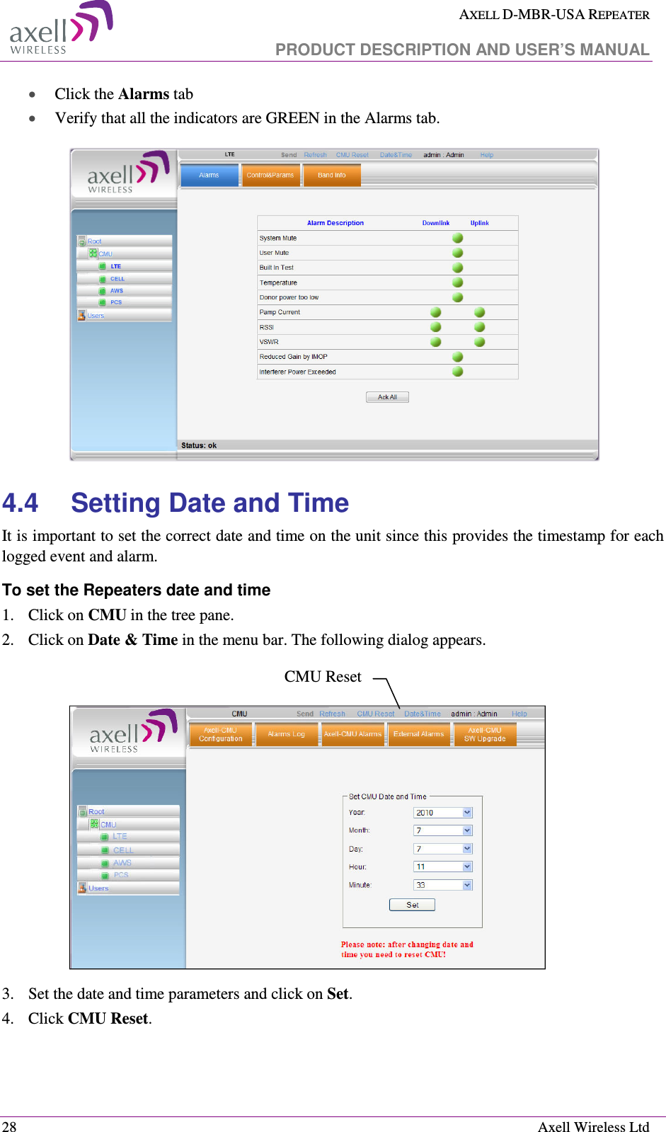  AXELL D-MBR-USA REPEATER   PRODUCT DESCRIPTION AND USER’S MANUAL  28    Axell Wireless Ltd • Click the Alarms tab  • Verify that all the indicators are GREEN in the Alarms tab.  4.4  Setting Date and Time It is important to set the correct date and time on the unit since this provides the timestamp for each logged event and alarm.   To set the Repeaters date and time 1.  Click on CMU in the tree pane. 2.  Click on Date &amp; Time in the menu bar. The following dialog appears.     3.  Set the date and time parameters and click on Set. 4.  Click CMU Reset.  CMU Reset 