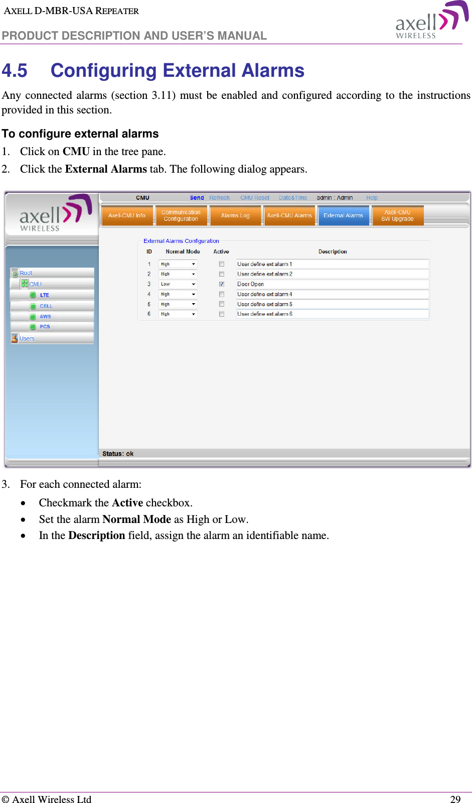  AXELL D-MBR-USA REPEATER  PRODUCT DESCRIPTION AND USER’S MANUAL   © Axell Wireless Ltd    29 4.5  Configuring External Alarms Any connected alarms (section  3.11)  must be  enabled and configured according to  the  instructions provided in this section. To configure external alarms 1.  Click on CMU in the tree pane. 2.  Click the External Alarms tab. The following dialog appears.  3.  For each connected alarm: • Checkmark the Active checkbox. • Set the alarm Normal Mode as High or Low. • In the Description field, assign the alarm an identifiable name. 